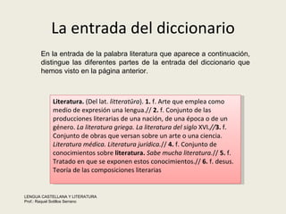 La entrada del diccionario Literatura.  (Del lat.  litteratūra ).  1.  f. Arte que emplea como medio de expresión una lengua.//  2.  f. Conjunto de las producciones literarias de una nación, de una época o de un género.  La literatura griega.   La literatura del siglo  XVI .// 3.  f. Conjunto de obras que versan sobre un arte o una ciencia.  Literatura médica.   Literatura jurídica. //  4.  f. Conjunto de conocimientos sobre  literatura.   Sabe mucha literatura. //  5.  f. Tratado en que se exponen estos conocimientos.//  6.  f. desus. Teoría de las composiciones literarias En la entrada de la palabra literatura que aparece a continuación, distingue las diferentes partes de la entrada del diccionario que hemos visto en la página anterior.  LENGUA CASTELLANA Y LITERATURA Prof.: Raquel Sotillos Serrano  