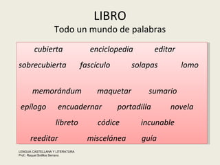LIBRO Todo un mundo de palabras cubierta  enciclopedia  editar  sobrecubierta  fascículo  solapas  lomo  memorándum  maquetar  sumario epílogo  encuadernar  portadilla  novela  libreto  códice  incunable reeditar  miscelánea  guía LENGUA CASTELLANA Y LITERATURA Prof.: Raquel Sotillos Serrano  