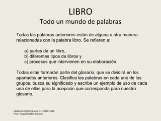 LIBRO Todo un mundo de palabras Todas las palabras anteriores están de alguna u otra manera relacionadas con la palabra libro. Se refieren a:  a) partes de un libro,  b) diferentes tipos de libros y  c) procesos que intervienen en su elaboración. Todas ellas formarán parte del glosario, que se dividirá en los apartados anteriores. Clasifica las palabras en cada uno de los grupos, busca su significado y escribe un ejemplo de uso de cada una de ellas para la acepción que corresponda para nuestro glosario.  LENGUA CASTELLANA Y LITERATURA Prof.: Raquel Sotillos Serrano  