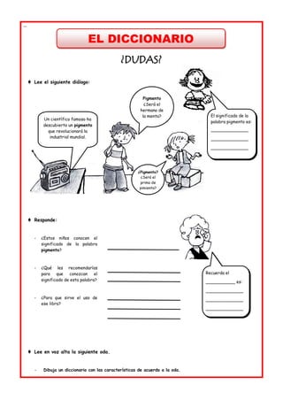 EL DICCIONARIO
--
¿
¿D
DU
UD
DA
AS
S?
?
 Lee el siguiente diálogo:
 Responde:
- ¿Estos niños conocen el
significado de la palabra
pigmento?
- ¿Qué les recomendarías
para que conozcan el
significado de esta palabra?
- ¿Para que sirve el uso de
ese libro?
 Lee en voz alta la siguiente oda.
- Dibuja un diccionario con las características de acuerdo a la oda.
El significado de la
palabra pigmento es:
______________
______________
______________
Recuerda el
___________ es:
______________
______________
______________
Un científico famoso ha
descubierto un pigmento
que revolucionará la
industrial mundial.
Pigmento
¿Será el
hermano de
la menta?
¿Pigmento?
¿Será el
primo de
pimienta?
 