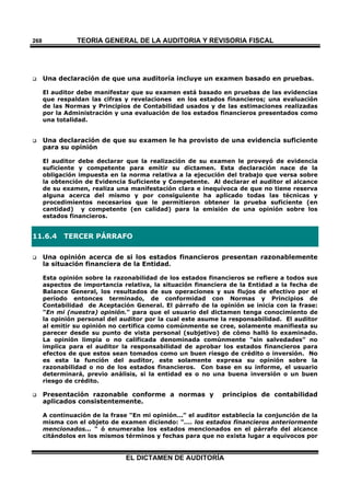 TEORÍA GENERAL DE LA AUDITORIA Y REVISORÍA FISCAL
EL DICTAMEN DE AUDITORÍA
268
 Una declaración de que una auditoría incluye un examen basado en pruebas.
El auditor debe manifestar que su examen está basado en pruebas de las evidencias
que respaldan las cifras y revelaciones en los estados financieros; una evaluación
de las Normas y Principios de Contabilidad usados y de las estimaciones realizadas
por la Administración y una evaluación de los estados financieros presentados como
una totalidad.
 Una declaración de que su examen le ha provisto de una evidencia suficiente
para su opinión
El auditor debe declarar que la realización de su examen le proveyó de evidencia
suficiente y competente para emitir su dictamen. Esta declaración nace de la
obligación impuesta en la norma relativa a la ejecución del trabajo que versa sobre
la obtención de Evidencia Suficiente y Competente. Al declarar el auditor el alcance
de su examen, realiza una manifestación clara e inequívoca de que no tiene reserva
alguna acerca del mismo y por consiguiente ha aplicado todas las técnicas y
procedimientos necesarios que le permitieron obtener la prueba suficiente (en
cantidad) y competente (en calidad) para la emisión de una opinión sobre los
estados financieros.
11.6.4 TERCER PÁRRAFO
 Una opinión acerca de si los estados financieros presentan razonablemente
la situación financiera de la Entidad.
Esta opinión sobre la razonabilidad de los estados financieros se refiere a todos sus
aspectos de importancia relativa, la situación financiera de la Entidad a la fecha de
Balance General, los resultados de sus operaciones y sus flujos de efectivo por el
período entonces terminado, de conformidad con Normas y Principios de
Contabilidad de Aceptación General. El párrafo de la opinión se inicia con la frase:
"En mi (nuestra) opinión." para que el usuario del dictamen tenga conocimiento de
la opinión personal del auditor por la cual este asume la responsabilidad. El auditor
al emitir su opinión no certifica como comúnmente se cree, solamente manifiesta su
parecer desde su punto de vista personal (subjetivo) de cómo halló lo examinado.
La opinión limpia o no calificada denominada comúnmente "sin salvedades" no
implica para el auditor la responsabilidad de aprobar los estados financieros para
efectos de que estos sean tomados como un buen riesgo de crédito o inversión. No
es esta la función del auditor, este solamente expresa su opinión sobre la
razonabilidad o no de los estados financieros. Con base en su informe, el usuario
determinará, previo análisis, si la entidad es o no una buena inversión o un buen
riesgo de crédito.
 Presentación razonable conforme a normas y principios de contabilidad
aplicados consistentemente.
A continuación de la frase "En mi opinión..." el auditor establecía la conjunción de la
misma con el objeto de examen diciendo: ".... los estados financieros anteriormente
mencionados... " ó enumeraba los estados mencionados en el párrafo del alcance
citándolos en los mismos términos y fechas para que no exista lugar a equívocos por
 