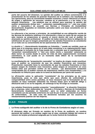 GUILLERMO ADOLFO CUELLAR MEJIA
Versión 2009 B 
EL DICTAMEN DE AUDITORÍA
269
parte del usuario del dictamen. La opinión del auditor se refiere comúnmente a la
presentación de los estados de posición financiera de la entidad y los resultados de
sus operaciones, pero es conveniente también examinar y hacer referencia al estado
de origen y aplicación de recursos, cambios en el patrimonio y a las notas a los
estados financieros. Las palabras que se utilizan para expresar la opinión del
auditor propiamente dichas son: ". presentan razonablemente ( ó "..dan una visión
cierta y razonable..) de acuerdo con Normas y Principios de Contabilidad
Generalmente Aceptados en Colombia aplicados sobre una base consistente con la
del año anterior .."
La referencia a las normas y principios de contabilidad es una obligación nacida de
las Normas de Auditoría relativas a la información y tiene su razón de ser porque de
esta manera se proporciona al usuario el marco dentro del cual el auditor ha
alcanzado su opinión profesional. El auditor de todas maneras tiene la obligación de
satisfacerse de que la imagen presentada por los estados financieros es consistente
en un todo con su conocimiento de las operaciones de la entidad.
La alusión a "...Generalmente Aceptados en Colombia..." puede ser omitida, pues es
obvio que si la empresa opera en el país debe someterse a su reglamentación legal.
Sin embargo la inclusión de la frase puede dar a entender que lo manifestado como
"presentan razonablemente" ó "dan una visión cierta y razonable" solamente se
debe tomar en cuenta desde el punto de vista de ésta reglamentación normativa
colombiana, la cual puede en un momento dado diferir de la normatividad
internacional.
La manifestación de "presentación razonable" no implica de ningún modo exactitud,
pues el auditor es consciente de que los estados financieros son inexactos.
Presentación razonable tiene la connotación de que los estados financieros si bien
poseen sesgos de medición (son inexactos), estos sesgos se encuentran en unos
límites tales que permiten confiar en los mismos. Las desviaciones existentes
comprobadas por el auditor carecen de importancia relativa (son inmateriales), y su
revelación no influiría para nada en la toma de decisiones por parte del usuario.
La afirmación sobre la aplicación "consistente" de los principios es de suma
importancia, pues es más que obvio que para efectos de uniformidad y
comparabilidad entre varios períodos, se hace necesario que la formulación de los
estados se haya realizado utilizando las mismas bases pero el SAS-58 obliga a
efectuarla solo si no se ha seguido, sin embargo la ley 43 exige su inclusión.
Los estados financieros pueden presentar "razonablemente" la situación financiera
de la empresa, estar elaborados de "acuerdo a Principios y Normas de Contabilidad
Generalmente Aceptados en Colombia", pero no estar elaborados en forma
consistente con los períodos anteriores (lo cual de por sí es una violación al principio
de uniformidad). En este caso las decisiones tomadas por los usuarios no
necesariamente podrían ser las mejores.
11.6.5 FINALES
 La firma autógrafa del auditor o la de la Firma de Contadores según el caso.
El dictamen debe ser firmado en nombre de la firma de auditoría, en nombre
personal del auditor, o en ambos, según sea el caso, anotando debajo del mismo el
número de tarjeta profesional asignado por la Junta Central de Contadores
 