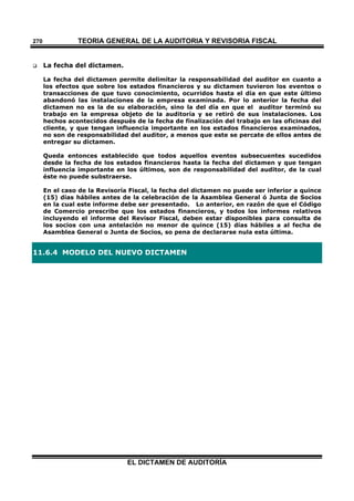 TEORÍA GENERAL DE LA AUDITORIA Y REVISORÍA FISCAL
EL DICTAMEN DE AUDITORÍA
270
 La fecha del dictamen.
La fecha del dictamen permite delimitar la responsabilidad del auditor en cuanto a
los efectos que sobre los estados financieros y su dictamen tuvieron los eventos o
transacciones de que tuvo conocimiento, ocurridos hasta el día en que este último
abandonó las instalaciones de la empresa examinada. Por lo anterior la fecha del
dictamen no es la de su elaboración, sino la del día en que el auditor terminó su
trabajo en la empresa objeto de la auditoría y se retiró de sus instalaciones. Los
hechos acontecidos después de la fecha de finalización del trabajo en las oficinas del
cliente, y que tengan influencia importante en los estados financieros examinados,
no son de responsabilidad del auditor, a menos que este se percate de ellos antes de
entregar su dictamen.
Queda entonces establecido que todos aquellos eventos subsecuentes sucedidos
desde la fecha de los estados financieros hasta la fecha del dictamen y que tengan
influencia importante en los últimos, son de responsabilidad del auditor, de la cual
éste no puede substraerse.
En el caso de la Revisoría Fiscal, la fecha del dictamen no puede ser inferior a quince
(15) días hábiles antes de la celebración de la Asamblea General ó Junta de Socios
en la cual este informe debe ser presentado. Lo anterior, en razón de que el Código
de Comercio prescribe que los estados financieros, y todos los informes relativos
incluyendo el informe del Revisor Fiscal, deben estar disponibles para consulta de
los socios con una antelación no menor de quince (15) días hábiles a al fecha de
Asamblea General o Junta de Socios, so pena de declararse nula esta última.
11.6.4 MODELO DEL NUEVO DICTAMEN
 