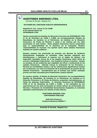 GUILLERMO ADOLFO CUELLAR MEJIA
Versión 2009 B 
EL DICTAMEN DE AUDITORÍA
271
AUDITORES ANDINOS LTDA.
Avenida El Dorado Bogotá D.C.
DICTAMEN DEL CONTADOR PUBLICO INDEPENDIENTE
Bogotá D.C. D.C., marzo 31 de 2.00B
A los señores Socios de
OFIMUEBLES LTDA
Hemos examinado los Estados de Situación Financiera de OFIMUEBLES LTDA
al 31 de diciembre de 2.00A y 2.00B, los correspondientes Estados de
Resultados, de Cambios en el Patrimonio, de Cambios en la Situación
Financiera, de Flujos de Efectivo y notas a los mismos por los años
terminados en esas fechas. Estos estados financieros fueron preparados
bajo la responsabilidad de la Gerencia de la Compañía. Nuestra
responsabilidad es expresar una opinión sobre estos estados financieros
basados en nuestra auditoría.
Nuestro examen fue practicado de acuerdo con Normas de Auditoría
Generalmente Aceptadas en Colombia. Tales Normas requieren que
planifiquemos y realicemos el examen con el objeto de obtener una
seguridad razonable acerca de sí los estados financieros están libres de
errores y falsedades importantes. Una Auditoría incluye el examen, basado
en pruebas, de las evidencias que respaldan las cifras y revelaciones en los
estados financieros. Además incluye la evaluación de los Principios y
Normas de Contabilidad usados y de las estimaciones significativas hechas
por la Gerencia, así como la evaluación de la presentación de general de los
estados financieros. Consideramos que el examen que hemos realizado
provee una base razonable para fundamentar nuestra opinión.
En nuestra opinión, el Estado de Situación Financiera, los correspondientes
Estados de Resultados, de Cambios en el Patrimonio, de Cambios en la
Situación Financiera y de Flujos de Efectivo, presentan razonablemente, en
todos los aspectos importantes, la situación financiera de OFIMUEBLES
LTDA al 31 de diciembre de 2.00A y 2.00B y los resultados de sus
operaciones por los años terminados en dichas fechas, de conformidad con
Normas y Principios de Contabilidad Generalmente Aceptados en Colombia
aplicados uniformemente con relación al año anterior.
AUDITORES ANDINOS LTDA.
CONTADORES PÚBLICOS
Ruth Zoé Fonseca C.
Tarjeta Profesional 400001-T
Avenida El Dorado Bogotá D.C.
 