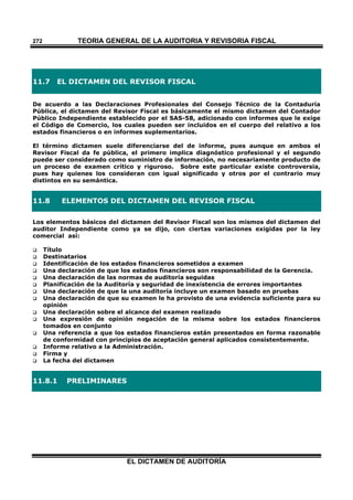 TEORÍA GENERAL DE LA AUDITORIA Y REVISORÍA FISCAL
EL DICTAMEN DE AUDITORÍA
272
11.7 EL DICTAMEN DEL REVISOR FISCAL
De acuerdo a las Declaraciones Profesionales del Consejo Técnico de la Contaduría
Pública, el dictamen del Revisor Fiscal es básicamente el mismo dictamen del Contador
Público Independiente establecido por el SAS-58, adicionado con informes que le exige
el Código de Comercio, los cuales pueden ser incluidos en el cuerpo del relativo a los
estados financieros o en informes suplementarios.
El término dictamen suele diferenciarse del de informe, pues aunque en ambos el
Revisor Fiscal da fe pública, el primero implica diagnóstico profesional y el segundo
puede ser considerado como suministro de información, no necesariamente producto de
un proceso de examen crítico y riguroso. Sobre este particular existe controversia,
pues hay quienes los consideran con igual significado y otros por el contrario muy
distintos en su semántica.
11.8 ELEMENTOS DEL DICTAMEN DEL REVISOR FISCAL
Los elementos básicos del dictamen del Revisor Fiscal son los mismos del dictamen del
auditor Independiente como ya se dijo, con ciertas variaciones exigidas por la ley
comercial así:
 Título
 Destinatarios
 Identificación de los estados financieros sometidos a examen
 Una declaración de que los estados financieros son responsabilidad de la Gerencia.
 Una declaración de las normas de auditoría seguidas
 Planificación de la Auditoría y seguridad de inexistencia de errores importantes
 Una declaración de que la una auditoría incluye un examen basado en pruebas
 Una declaración de que su examen le ha provisto de una evidencia suficiente para su
opinión
 Una declaración sobre el alcance del examen realizado
 Una expresión de opinión negación de la misma sobre los estados financieros
tomados en conjunto
 Una referencia a que los estados financieros están presentados en forma razonable
de conformidad con principios de aceptación general aplicados consistentemente.
 Informe relativo a la Administración.
 Firma y
 La fecha del dictamen
11.8.1 PRELIMINARES
 