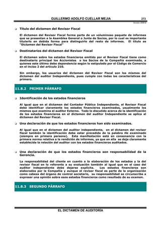 GUILLERMO ADOLFO CUELLAR MEJIA
Versión 2009 B 
EL DICTAMEN DE AUDITORÍA
273
 Título del dictamen del Revisor Fiscal
El dictamen del Revisor Fiscal forma parte de un voluminoso paquete de informes
que se presentan a la Asamblea General o Junta de Socios, por lo cual es importante
titularlo en debida forma para distinguirlo del resto de informes. El título es
"Dictamen del Revisor Fiscal"
 Destinatarios del dictamen del Revisor Fiscal
El dictamen sobre los estados financieros emitido por el Revisor Fiscal tiene como
destinatario principal los Accionistas o los Socios de la Compañía examinada, a
quienes este último debe dependencia según lo estipulado por el Código de Comercio
en el inciso 2 del artículo 210.
Sin embargo, los usuarios del dictamen del Revisor Fiscal son los mismos del
dictamen del auditor Independiente, pues cumple con todas las características del
primero.
11.8.2 PRIMER PÁRRAFO
 Identificación de los estados financieros
Al igual que en el dictamen del Contador Público Independiente, el Revisor Fiscal
debe identificar claramente los estados financieros examinados, usualmente los
mismos que examina el auditor Externo. Todo lo discutido acerca de la identificación
de los estados financieros en el dictamen del auditor Independiente se aplica al
dictamen del Revisor Fiscal.
 Una declaración de que los estados financieros han sido examinados.
Al igual que en el dictamen del auditor independiente, en el dictamen del revisor
fiscal también la identificación debe estar precedida de la palabra He examinado
(siempre en primera persona). Esta manifestación está en consonancia con la
primera norma relativa a la rendición de informes, ya que en ella se deja claramente
establecida la relación del auditor con los estados financieros auditados.
 Una declaración de que los estados financieros son responsabilidad de la
Gerencia.
La responsabilidad del cliente en cuanto a la elaboración de los estados y la del
revisor fiscal en lo referente a su evaluación también al igual que en el caso del
auditor independiente debe dejarse explícita. Los estados financieros son
elaborados por la Compañía y aunque el revisor fiscal es parte de la organización
como cabeza del órgano de control societario, su responsabilidad se circunscribe a
expresar una opinión sobre esos estados financieros como resultado de su examen.
11.8.3 SEGUNDO PÁRRAFO
 
