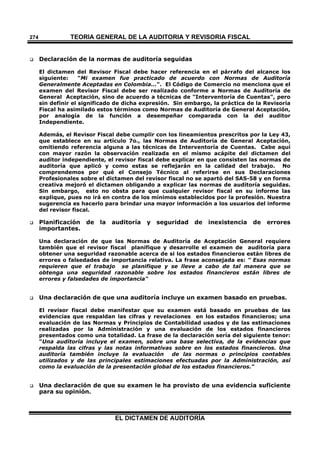 TEORÍA GENERAL DE LA AUDITORIA Y REVISORÍA FISCAL
EL DICTAMEN DE AUDITORÍA
274
 Declaración de la normas de auditoría seguidas
El dictamen del Revisor Fiscal debe hacer referencia en el párrafo del alcance los
siguiente: "Mi examen fue practicado de acuerdo con Normas de Auditoría
Generalmente Aceptadas en Colombia...". El Código de Comercio no menciona que el
examen del Revisor Fiscal debe ser realizado conforme a Normas de Auditoría de
General Aceptación, sino de acuerdo a técnicas de "Interventoría de Cuentas", pero
sin definir el significado de dicha expresión. Sin embargo, la práctica de la Revisoría
Fiscal ha asimilado estos términos como Normas de Auditoría de General Aceptación,
por analogía de la función a desempeñar comparada con la del auditor
Independiente.
Además, el Revisor Fiscal debe cumplir con los lineamientos prescritos por la Ley 43,
que establece en su artículo 7o., las Normas de Auditoría de General Aceptación,
omitiendo referencia alguna a las técnicas de Interventoría de Cuentas. Cabe aquí
con mayor razón la observación realizada en el mismo acápite del dictamen del
auditor independiente, el revisor fiscal debe explicar en que consisten las normas de
auditoría que aplicó y como estas se reflejarán en la calidad del trabajo. No
comprendemos por qué el Consejo Técnico al referirse en sus Declaraciones
Profesionales sobre el dictamen del revisor fiscal no se apartó del SAS-58 y en forma
creativa mejoró el dictamen obligando a explicar las normas de auditoría seguidas.
Sin embargo, esto no obsta para que cualquier revisor fiscal en su informe las
explique, pues no irá en contra de los mínimos establecidos por la profesión. Nuestra
sugerencia es hacerlo para brindar una mayor información a los usuarios del informe
del revisor fiscal.
 Planificación de la auditoría y seguridad de inexistencia de errores
importantes.
Una declaración de que las Normas de Auditoría de Aceptación General requiere
también que el revisor fiscal planifique y desarrolle el examen de auditoría para
obtener una seguridad razonable acerca de si los estados financieros están libres de
errores o falsedades de importancia relativa. La frase aconsejada es: " Esas normas
requieren que el trabajo se planifique y se lleve a cabo de tal manera que se
obtenga una seguridad razonable sobre los estados financieros están libres de
errores y falsedades de importancia"
 Una declaración de que una auditoría incluye un examen basado en pruebas.
El revisor fiscal debe manifestar que su examen está basado en pruebas de las
evidencias que respaldan las cifras y revelaciones en los estados financieros; una
evaluación de las Normas y Principios de Contabilidad usados y de las estimaciones
realizadas por la Administración y una evaluación de los estados financieros
presentados como una totalidad. La frase de la declaración sería del siguiente tenor:
"Una auditoría incluye el examen, sobre una base selectiva, de la evidencias que
respalda las cifras y las notas informativas sobre en los estados financieros. Una
auditoría también incluye la evaluación de las normas o principios contables
utilizados y de las principales estimaciones efectuadas por la Administración, así
como la evaluación de la presentación global de los estados financieros."
 Una declaración de que su examen le ha provisto de una evidencia suficiente
para su opinión.
 