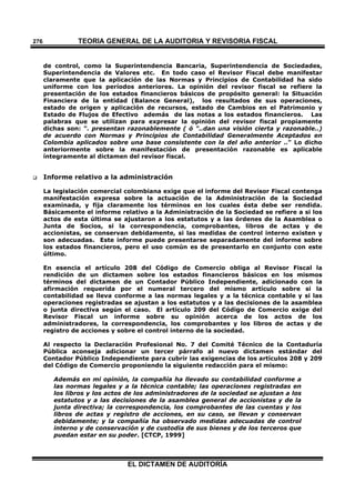 TEORÍA GENERAL DE LA AUDITORIA Y REVISORÍA FISCAL
EL DICTAMEN DE AUDITORÍA
276
de control, como la Superintendencia Bancaria, Superintendencia de Sociedades,
Superintendencia de Valores etc. En todo caso el Revisor Fiscal debe manifestar
claramente que la aplicación de las Normas y Principios de Contabilidad ha sido
uniforme con los períodos anteriores. La opinión del revisor fiscal se refiere la
presentación de los estados financieros básicos de propósito general: la Situación
Financiera de la entidad (Balance General), los resultados de sus operaciones,
estado de origen y aplicación de recursos, estado de Cambios en el Patrimonio y
Estado de Flujos de Efectivo además de las notas a los estados financieros. Las
palabras que se utilizan para expresar la opinión del revisor fiscal propiamente
dichas son: ". presentan razonablemente ( ó "..dan una visión cierta y razonable..)
de acuerdo con Normas y Principios de Contabilidad Generalmente Aceptados en
Colombia aplicados sobre una base consistente con la del año anterior .." Lo dicho
anteriormente sobre la manifestación de presentación razonable es aplicable
íntegramente al dictamen del revisor fiscal.
 Informe relativo a la administración
La legislación comercial colombiana exige que el informe del Revisor Fiscal contenga
manifestación expresa sobre la actuación de la Administración de la Sociedad
examinada, y fija claramente los términos en los cuales ésta debe ser rendida.
Básicamente el informe relativo a la Administración de la Sociedad se refiere a si los
actos de esta última se ajustaron a los estatutos y a las órdenes de la Asamblea o
Junta de Socios, si la correspondencia, comprobantes, libros de actas y de
accionistas, se conservan debidamente, si las medidas de control interno existen y
son adecuadas. Este informe puede presentarse separadamente del informe sobre
los estados financieros, pero el uso común es de presentarlo en conjunto con este
último.
En esencia el artículo 208 del Código de Comercio obliga al Revisor Fiscal la
rendición de un dictamen sobre los estados financieros básicos en los mismos
términos del dictamen de un Contador Público Independiente, adicionado con la
afirmación requerida por el numeral tercero del mismo artículo sobre si la
contabilidad se lleva conforme a las normas legales y a la técnica contable y si las
operaciones registradas se ajustan a los estatutos y a las decisiones de la asamblea
o junta directiva según el caso. El artículo 209 del Código de Comercio exige del
Revisor Fiscal un informe sobre su opinión acerca de los actos de los
administradores, la correspondencia, los comprobantes y los libros de actas y de
registro de acciones y sobre el control interno de la sociedad.
Al respecto la Declaración Profesional No. 7 del Comité Técnico de la Contaduría
Pública aconseja adicionar un tercer párrafo al nuevo dictamen estándar del
Contador Público Independiente para cubrir las exigencias de los artículos 208 y 209
del Código de Comercio proponiendo la siguiente redacción para el mismo:
Además en mi opinión, la compañía ha llevado su contabilidad conforme a
las normas legales y a la técnica contable; las operaciones registradas en
los libros y los actos de los administradores de la sociedad se ajustan a los
estatutos y a las decisiones de la asamblea general de accionistas y de la
junta directiva; la correspondencia, los comprobantes de las cuentas y los
libros de actas y registro de acciones, en su caso, se llevan y conservan
debidamente; y la compañía ha observado medidas adecuadas de control
interno y de conservación y de custodia de sus bienes y de los terceros que
puedan estar en su poder. [CTCP, 1999]
 
