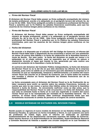 GUILLERMO ADOLFO CUELLAR MEJIA
Versión 2009 B 
EL DICTAMEN DE AUDITORÍA
277
 Firma del Revisor Fiscal
El dictamen del Revisor Fiscal debe poseer su firma autógrafa acompañada del número
de tarjeta profesional, acorde a lo estipulado en el parágrafo tercero del artículo 3o. de
la Ley 43 de 1990. Esta firma autógrafa acredita la competencia profesional del Revisor
Fiscal y autentica por la Fe Pública los estados financieros examinados, para que los
usuarios de los mismos tengan plena confianza en los mismos.
 Firma del Revisor Fiscal
El dictamen del Revisor Fiscal debe poseer su firma autógrafa acompañada del
número de tarjeta profesional, acorde a lo estipulado en el parágrafo tercero del
artículo 3o. de la Ley 43 de 1990. Esta firma autógrafa acredita la competencia
profesional del Revisor Fiscal y autentica por la Fe Pública los estados financieros
examinados, para que los usuarios de los mismos tengan plena confianza en los
mismos.
 Fecha del dictamen
De acuerdo a lo dispuesto por el artículo 447 del Código de Comercio, el informe del
Revisor Fiscal debe estar a disposición de los accionistas o socios con una antelación
no menor de quince días hábiles a la fecha de celebración de la Asamblea General o
Junta de Socios. Por esta razón, la fecha del dictamen no puede ser menor a lo
estipulado en el citado artículo, pues se supondría que el mismo no estuvo a
disposición durante el lapso que manda la Ley, generando por este motivo una
causal de anulación de la Asamblea o Junta de Socios.
Al contrario del dictamen del Contador Público Independiente, la fecha del dictamen
del Revisor Fiscal no es la del día en que éste abandona las oficinas de la empresa
auditada, pues como es sabido es un funcionario que solo abandona la empresa en el
momento en que es reemplazado, temporal o definitivamente y el nombre del nuevo
revisor fiscal sea inscrito en al Cámara de Comercio, por lo tanto todos los eventos
que sucedan y afecten en forma importante los estados financieros son de su
responsabilidad.
La fecha aconsejada para el dictamen del Revisor Fiscal es la de finalización de su
labor necesaria para emitir su opinión sobre los estados financieros, teniendo en
cuenta que esta no sea menor a quince días hábiles antes de iniciarse la Asamblea
General o Junta de Socios. Es conveniente reafirmar como se dijo antes, que la
responsabilidad del Revisor Fiscal no está circunscrita a la fecha del dictamen, sino
que esta se extiende hasta la fecha en la cual sea registrado el nombre del nuevo
revisor fiscal que la ha reemplazado por mandato de la Asamblea General. Por lo
anterior, el revisor fiscal saliente, debe continuar despachando hasta que sea
formalmente reconocido el cambio de persona en el órgano de control societario.
1.9 MODELO ESTÁNDAR DE DICTAMEN DEL REVISOR FISCAL
Recién puesto en vigencia el nuevo modelo de dictamen en los Estados Unidos, algunos
Revisores Fiscales, lo aplicaron en forma inmediata y literal, lo cual ocasionó una serie
de problemas de índole legal, pues el informe así elaborado se apartaba
fundamentalmente de las disposiciones claramente expresas del Código de Comercio.
Estos hechos llevaron a la Superintendencia de Sociedades, Superintendencia Bancaria
y Comisión Nacional de Valores a expedir una circular conjunta en la cual llamaban la
 