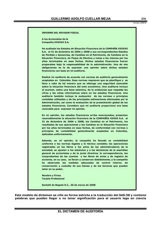 GUILLERMO ADOLFO CUELLAR MEJIA
Versión 2009 B 
EL DICTAMEN DE AUDITORÍA
279
INFORME DEL REVISOR FISCAL
A los Accionistas de la
Compañía XXXXXX S.A.
He auditado los Estados de Situación Financiera de la COMPAÑA XXXXXX
S.A. al 31 de diciembre de 200A y 200B y sus correspondientes Estados
de Pérdida y Ganancias, de Cambios en el Patrimonio, de Cambios en la
Situación Financiera, de Flujos de Efectivo y notas a los mismos por los
años terminados en esas fechas. Dichos estados financieros fueron
preparados bajo la responsabilidad de la administración. Una de mis
obligaciones es la de expresar una opinión sobre dichos estados
financieros con base en mi auditoría.
Realicé mi auditoría de acuerdo con normas de auditoría generalmente
aceptadas en Colombia. Esas normas requieren que se planifique y se
lleve a cabo de tal manera que se obtenga una seguridad razonable
sobre la situación financiera del ente económico. Una auditoría incluye
el examen, sobre una base selectiva, de la evidencias que respalda las
cifras y las notas informativas sobre en los estados financieros. Una
auditoría también incluye la evaluación de las normas o principios
contables utilizados y de las principales estimaciones efectuadas por la
Administración, así como la evaluación de la presentación global de los
estados financieros. Considero que mi auditoría proporciona una base
razonable para expresar mi opinión.
En mi opinión, los estados financieros arriba mencionados, presentan
razonablemente la situación financiera de la COMPAÑÍA XXXXX S.A. al
31 de diciembre de 200A y 200B, los Cambios en el Patrimonio, los
resultados de sus operaciones y los Cambios en la Situación Financiera
por los años terminados en esas fechas, de conformidad con normas o
principios de contabilidad generalmente aceptados en Colombia,
aplicados uniformemente.
Además, en mi opinión, la compañía ha llevado su contabilidad
conforme a las normas legales y la técnica contable; las operaciones
registradas en los libros y los actos de los administradores de la
sociedad, se ajustan a los estatutos y a las decisiones de la asamblea
general de accionistas y de la junta directiva; la correspondencia, los
comprobantes de las cuentas y los libros de actas y de registro de
acciones, en su caso, se llevan y conservan debidamente; y la compañía
ha observado las medidas adecuadas de control interno, de
conservación y custodia de sus bienes y de los terceros que pueden
estar en su poder.
Nombre y Firma
Tarjeta Profesional
Santafé de Bogotá D.C., 30 de marzo de 200B
Este modelo de dictamen se ciñe en forma estricta a la traducción del SAS-58 y contiene
palabras que pueden llegar a no tener significación para el usuario lego en ciencia
 