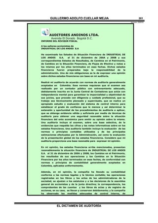 GUILLERMO ADOLFO CUELLAR MEJIA
Versión 2009 B 
EL DICTAMEN DE AUDITORÍA
281
AUDITORES ANDINOS LTDA.
Avenida El Dorado Bogotá D.C.
INFORME DEL REVISOR FISCAL
A los señores accionistas de
INDUSTRIAL DE LOS ANDES S.A
He examinado los Estados de Situación Financiera de INDUSTRIAL DE
LOS ANDES S.A. al 31 de diciembre de 200A y 200B y sus
correspondientes Estados de Resultados, de Cambios en el Patrimonio,
de Cambios en la Situación Financiera, de Flujos de Efectivo y notas a
los mismos por los años terminados en esas fechas. Dichos estados
financieros fueron preparados bajo la responsabilidad de la
administración. Una de mis obligaciones es la de expresar una opinión
sobre dichos estados financieros con base en mi auditoría.
Realicé mi auditoría de acuerdo con normas de auditoría generalmente
aceptadas en Colombia. Esas normas requieren que el examen sea
realizado por un contador público con entrenamiento adecuado,
debidamente inscrito en la Junta Central de Contadores que actúe con
independencia mental para garantizar la imparcialidad y objetividad de
sus juicios, que proceda con diligencia y cuidado profesional, que su
trabajo sea técnicamente planeado y supervisado, que se realice un
apropiado estudio y evaluación del sistema de control interno para
establecer el grado de confianza que le merece y así determinar la
extensión y oportunidad de los procedimientos de auditoría a aplicar,
que se obtenga evidencia válida y suficiente por medio de técnicas de
auditoría para obtener una seguridad razonable sobre la situación
financiera del ente económico para emitir su opinión sobre la misma.
Una auditoría incluye el examen, sobre una base selectiva, de la
evidencias que respalda las cifras y las notas informativas sobre en los
estados financieros. Una auditoría también incluye la evaluación de las
normas o principios contables utilizados y de las principales
estimaciones efectuadas por la Administración, así como la evaluación
de la presentación global de los estados financieros. Considero que mi
auditoría proporciona una base razonable para expresar mi opinión.
En mi opinión, los estados financieros arriba mencionados, presentan
razonablemente la situación financiera de INDUSTRIAL DE LOS ANDES
S.A. al 31 de diciembre de 200A y 200B, los Cambios en el Patrimonio,
los resultados de sus operaciones y los Cambios en la Situación
Financiera por los años terminados en esas fechas, de conformidad con
normas o principios de contabilidad generalmente aceptados en
Colombia, aplicados uniformemente.
Además, en mi opinión, la compañía ha llevado su contabilidad
conforme a las normas legales y la técnica contable; las operaciones
registradas en los libros y los actos de los administradores de la
sociedad, se ajustan a los estatutos y a las decisiones de la asamblea
general de accionistas y de la junta directiva; la correspondencia, los
comprobantes de las cuentas y los libros de actas y de registro de
acciones, en su caso, se llevan y conservan debidamente; y la compañía
ha observado las medidas adecuadas de control interno, de
 