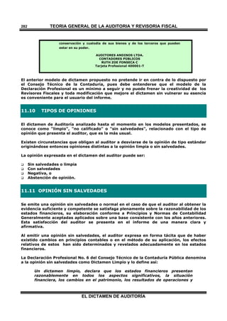 TEORÍA GENERAL DE LA AUDITORIA Y REVISORÍA FISCAL
EL DICTAMEN DE AUDITORÍA
282
conservación y custodia de sus bienes y de los terceros que pueden
estar en su poder.
AUDITORES ANDINOS LTDA.
CONTADORES PÚBLICOS
RUTH ZOE FONSECA C
Tarjeta Profesional 400001-T
El anterior modelo de dictamen propuesto no pretende ir en contra de lo dispuesto por
el Consejo Técnico de la Contaduría, pues debe entenderse que el modelo de la
Declaración Profesional es un mínimo a seguir y no puede frenar la creatividad de los
Revisores Fiscales y toda modificación que mejore el dictamen sin vulnerar su esencia
es conveniente para el usuario del informe.
11.10 TIPOS DE OPINIONES
El dictamen de Auditoría analizado hasta el momento en los modelos presentados, se
conoce como "limpio", "no calificado" o "sin salvedades", relacionado con el tipo de
opinión que presenta el auditor, que es la más usual.
Existen circunstancias que obligan al auditor a desviarse de la opinión de tipo estándar
originándose entonces opiniones distintas a la opinión limpia o sin salvedades.
La opinión expresada en el dictamen del auditor puede ser:
 Sin salvedades o limpia
 Con salvedades
 Negativa, o
 Abstención de opinión.
11.11 OPINIÓN SIN SALVEDADES
Se emite una opinión sin salvedades o normal en el caso de que el auditor al obtener la
evidencia suficiente y competente se satisfaga plenamente sobre la razonabilidad de los
estados financieros, su elaboración conforme a Principios y Normas de Contabilidad
Generalmente aceptadas aplicados sobre una base consistente con los años anteriores.
Esta satisfacción del auditor se presenta en el informe de una manera clara y
afirmativa.
Al emitir una opinión sin salvedades, el auditor expresa en forma tácita que de haber
existido cambios en principios contables o en el método de su aplicación, los efectos
relativos de estos han sido determinados y revelados adecuadamente en los estados
financieros.
La Declaración Profesional No. 6 del Consejo Técnico de la Contaduría Pública denomina
a la opinión sin salvedades como Dictamen Limpio y lo define así:
Un dictamen limpio, declara que los estados financieros presentan
razonablemente en todos los aspectos significativos, la situación
financiera, los cambios en el patrimonio, los resultados de operaciones y
 