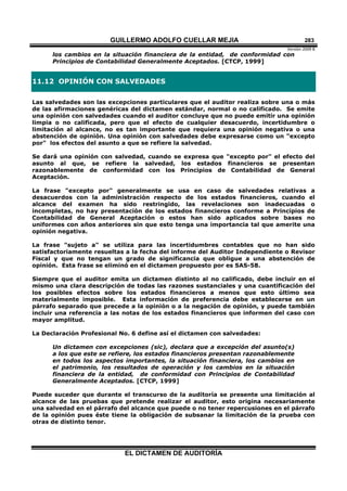 GUILLERMO ADOLFO CUELLAR MEJIA
Versión 2009 B 
EL DICTAMEN DE AUDITORÍA
283
los cambios en la situación financiera de la entidad, de conformidad con
Principios de Contabilidad Generalmente Aceptados. [CTCP, 1999]
11.12 OPINIÓN CON SALVEDADES
Las salvedades son las excepciones particulares que el auditor realiza sobre una o más
de las afirmaciones genéricas del dictamen estándar, normal o no calificado. Se emite
una opinión con salvedades cuando el auditor concluye que no puede emitir una opinión
limpia o no calificada, pero que el efecto de cualquier desacuerdo, incertidumbre o
limitación al alcance, no es tan importante que requiera una opinión negativa o una
abstención de opinión. Una opinión con salvedades debe expresarse como un "excepto
por" los efectos del asunto a que se refiere la salvedad.
Se dará una opinión con salvedad, cuando se expresa que "excepto por" el efecto del
asunto al que, se refiere la salvedad, los estados financieros se presentan
razonablemente de conformidad con los Principios de Contabilidad de General
Aceptación.
La frase "excepto por" generalmente se usa en caso de salvedades relativas a
desacuerdos con la administración respecto de los estados financieros, cuando el
alcance del examen ha sido restringido, las revelaciones son inadecuadas o
incompletas, no hay presentación de los estados financieros conforme a Principios de
Contabilidad de General Aceptación o estos han sido aplicados sobre bases no
uniformes con años anteriores sin que esto tenga una importancia tal que amerite una
opinión negativa.
La frase "sujeto a" se utiliza para las incertidumbres contables que no han sido
satisfactoriamente resueltas a la fecha del informe del Auditor Independiente o Revisor
Fiscal y que no tengan un grado de significancia que obligue a una abstención de
opinión. Esta frase se eliminó en el dictamen propuesto por es SAS-58.
Siempre que el auditor emita un dictamen distinto al no calificado, debe incluir en el
mismo una clara descripción de todas las razones sustanciales y una cuantificación del
los posibles efectos sobre los estados financieros a menos que esto último sea
materialmente imposible. Esta información de preferencia debe establecerse en un
párrafo separado que precede a la opinión o a la negación de opinión, y puede también
incluir una referencia a las notas de los estados financieros que informen del caso con
mayor amplitud.
La Declaración Profesional No. 6 define así el dictamen con salvedades:
Un dictamen con excepciones (sic), declara que a excepción del asunto(s)
a los que este se refiere, los estados financieros presentan razonablemente
en todos los aspectos importantes, la situación financiera, los cambios en
el patrimonio, los resultados de operación y los cambios en la situación
financiera de la entidad, de conformidad con Principios de Contabilidad
Generalmente Aceptados. [CTCP, 1999]
Puede suceder que durante el transcurso de la auditoría se presente una limitación al
alcance de las pruebas que pretende realizar el auditor, esto origina necesariamente
una salvedad en el párrafo del alcance que puede o no tener repercusiones en el párrafo
de la opinión pues éste tiene la obligación de subsanar la limitación de la prueba con
otras de distinto tenor.
 