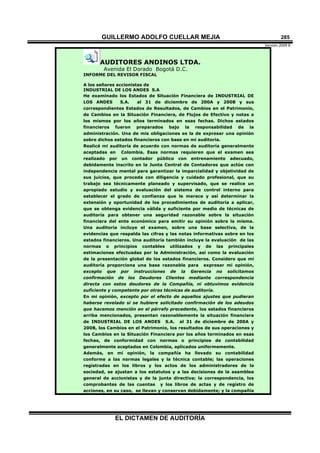 GUILLERMO ADOLFO CUELLAR MEJIA
Versión 2009 B 
EL DICTAMEN DE AUDITORÍA
285
AUDITORES ANDINOS LTDA.
Avenida El Dorado Bogotá D.C.
INFORME DEL REVISOR FISCAL
A los señores accionistas de
INDUSTRIAL DE LOS ANDES S.A
He examinado los Estados de Situación Financiera de INDUSTRIAL DE
LOS ANDES S.A. al 31 de diciembre de 200A y 200B y sus
correspondientes Estados de Resultados, de Cambios en el Patrimonio,
de Cambios en la Situación Financiera, de Flujos de Efectivo y notas a
los mismos por los años terminados en esas fechas. Dichos estados
financieros fueron preparados bajo la responsabilidad de la
administración. Una de mis obligaciones es la de expresar una opinión
sobre dichos estados financieros con base en mi auditoría.
Realicé mi auditoría de acuerdo con normas de auditoría generalmente
aceptadas en Colombia. Esas normas requieren que el examen sea
realizado por un contador público con entrenamiento adecuado,
debidamente inscrito en la Junta Central de Contadores que actúe con
independencia mental para garantizar la imparcialidad y objetividad de
sus juicios, que proceda con diligencia y cuidado profesional, que su
trabajo sea técnicamente planeado y supervisado, que se realice un
apropiado estudio y evaluación del sistema de control interno para
establecer el grado de confianza que le merece y así determinar la
extensión y oportunidad de los procedimientos de auditoría a aplicar,
que se obtenga evidencia válida y suficiente por medio de técnicas de
auditoría para obtener una seguridad razonable sobre la situación
financiera del ente económico para emitir su opinión sobre la misma.
Una auditoría incluye el examen, sobre una base selectiva, de la
evidencias que respalda las cifras y las notas informativas sobre en los
estados financieros. Una auditoría también incluye la evaluación de las
normas o principios contables utilizados y de las principales
estimaciones efectuadas por la Administración, así como la evaluación
de la presentación global de los estados financieros. Considero que mi
auditoría proporciona una base razonable para expresar mi opinión,
excepto que por instrucciones de la Gerencia no solicitamos
confirmación de los Deudores Clientes mediante correspondencia
directa con estos deudores de la Compañía, ni obtuvimos evidencia
suficiente y competente por otras técnicas de auditoría.
En mi opinión, excepto por el efecto de aquellos ajustes que pudieran
haberse revelado si se hubiere solicitado confirmación de los adeudos
que hacemos mención en el párrafo precedente, los estados financieros
arriba mencionados, presentan razonablemente la situación financiera
de INDUSTRIAL DE LOS ANDES S.A. al 31 de diciembre de 200A y
200B, los Cambios en el Patrimonio, los resultados de sus operaciones y
los Cambios en la Situación Financiera por los años terminados en esas
fechas, de conformidad con normas o principios de contabilidad
generalmente aceptados en Colombia, aplicados uniformemente.
Además, en mi opinión, la compañía ha llevado su contabilidad
conforme a las normas legales y la técnica contable; las operaciones
registradas en los libros y los actos de los administradores de la
sociedad, se ajustan a los estatutos y a las decisiones de la asamblea
general de accionistas y de la junta directiva; la correspondencia, los
comprobantes de las cuentas y los libros de actas y de registro de
acciones, en su caso, se llevan y conservan debidamente; y la compañía
 