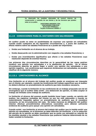TEORÍA GENERAL DE LA AUDITORIA Y REVISORÍA FISCAL
EL DICTAMEN DE AUDITORÍA
286
ha observado las medidas adecuadas de control interno, de
conservación y custodia de sus bienes y de los terceros que pueden
estar en su poder.
AUDITORES ANDINOS LTDA.
CONTADORES PÚBLICOS
RUTH ZOE FONSECA C
Tarjeta Profesional 400001-T
11.13 CONDICIONES PARA EL DICTAMEN CON SALVEDADES
Un auditor puede no estar en posibilidades de expresar una opinión sin salvedades
cuando existe cualquiera de las siguientes circunstancias y, a juicio del auditor, el
efecto relativo sobre los estados financieros es o puede ser importante:
 Existe una limitación en el alcance de su trabajo.
 Existe desacuerdo con la administración con respecto a los estados financieros; o
 Existe una incertidumbre significativa que afecta a los estados financieros cuya
resolución depende de eventos futuros.
Las primeras dos circunstancias descritas en la generalidad de los casos podrían
conducir una opinión con salvedades o a la abstención de opinión. En la última
circunstancia descrita se podría llegar a emitir una opinión con salvedades o una
opinión negativa. Las condiciones que requieren dictámenes con salvedades, se pueden
clasificar de la siguiente manera:
11.13.1 LIMITACIONES AL ALCANCE
Una limitación en el alcance del trabajo del auditor puede en ocasiones ser impuesta
por el cliente, por ejemplo, cuando las condiciones del trabajo especifican que el auditor
no deberá efectuar un procedimiento de auditoría que éste considera necesario.
Sin embargo, cuando la limitación en las condiciones de un trabajo propuesto son de tal
envergadura que el auditor deba emitir una abstención de opinión, no debe aceptar el
trabajo así limitado como trabajo de auditoría.
La limitación al alcance del examen puede también tener lugar cuando, en opinión del
auditor, los registros contables del cliente no son los más adecuados o cuando es
materialmente imposible aplicar un procedimiento de auditoría que él considere
necesario, en las circunstancias del caso. De todas maneras es obligación del auditor
intentar efectuar procedimientos alternativos razonables para obtener suficiente
evidencia de auditoría para apoyar una opinión sin salvedades.
Cuando existe una limitación al alcance del trabajo del auditor que le impida emitir una
opinión sin salvedades, en el dictamen se debe describir tal limitación y en la redacción
del párrafo de la opinión se debe manifestar que se emite con salvedad en relación de
los posibles ajustes a los estados financieros que pudieran haberse determinado de no
haber existido la limitación.
 