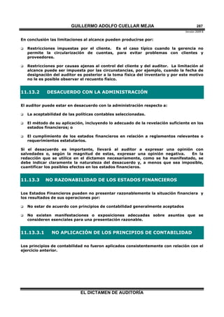 GUILLERMO ADOLFO CUELLAR MEJIA
Versión 2009 B 
EL DICTAMEN DE AUDITORÍA
287
En conclusión las limitaciones al alcance pueden producirse por:
 Restricciones impuestas por el cliente. Es el caso típico cuando la gerencia no
permite la circularización de cuentas, para evitar problemas con clientes y
proveedores.
 Restricciones por causas ajenas al control del cliente y del auditor. La limitación al
alcance puede ser impuesta por las circunstancias, por ejemplo, cuando la fecha de
designación del auditor es posterior a la toma física del inventario y por este motivo
no le es posible observar el recuento físico.
11.13.2 DESACUERDO CON LA ADMINISTRACIÓN
El auditor puede estar en desacuerdo con la administración respecto a:
 La aceptabilidad de las políticas contables seleccionadas.
 El método de su aplicación, incluyendo lo adecuado de la revelación suficiente en los
estados financieros; o
 El cumplimiento de los estados financieros en relación a reglamentos relevantes o
requerimientos estatutarios.
Si el desacuerdo es importante, llevará al auditor a expresar una opinión con
salvedades o, según la magnitud de estas, expresar una opinión negativa. En la
redacción que se utilice en el dictamen necesariamente, como se ha manifestado, se
debe indicar claramente la naturaleza del desacuerdo y, a menos que sea imposible,
cuantificar los posibles efectos en los estados financieros.
11.13.3 NO RAZONABILIDAD DE LOS ESTADOS FINANCIEROS
Los Estados Financieros pueden no presentar razonablemente la situación financiera y
los resultados de sus operaciones por:
 No estar de acuerdo con principios de contabilidad generalmente aceptados
 No existen manifestaciones o exposiciones adecuadas sobre asuntos que se
consideren esenciales para una presentación razonable.
11.13.3.1 NO APLICACIÓN DE LOS PRINCIPIOS DE CONTABILIDAD
Los principios de contabilidad no fueron aplicados consistentemente con relación con el
ejercicio anterior.
 
