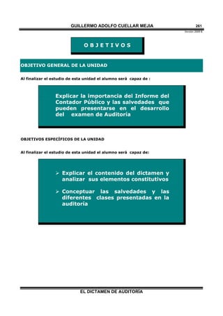 GUILLERMO ADOLFO CUELLAR MEJIA
Versión 2009 B 
EL DICTAMEN DE AUDITORÍA
261
O B J E T I V O S
OBJETIVO GENERAL DE LA UNIDAD
Al finalizar el estudio de esta unidad el alumno será capaz de :
Explicar la importancia del Informe del
Contador Público y las salvedades que
pueden presentarse en el desarrollo
del examen de Auditoría
OBJETIVOS ESPECÍFICOS DE LA UNIDAD
Al finalizar el estudio de esta unidad el alumno será capaz de:
 Explicar el contenido del dictamen y
analizar sus elementos constitutivos
 Conceptuar las salvedades y las
diferentes clases presentadas en la
auditoría
 