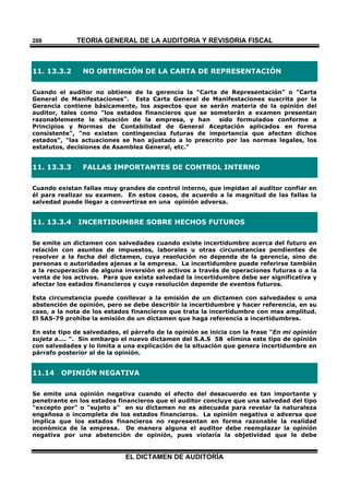 TEORÍA GENERAL DE LA AUDITORIA Y REVISORÍA FISCAL
EL DICTAMEN DE AUDITORÍA
288
11. 13.3.2 NO OBTENCIÓN DE LA CARTA DE REPRESENTACIÓN
Cuando el auditor no obtiene de la gerencia la "Carta de Representación" o "Carta
General de Manifestaciones". Esta Carta General de Manifestaciones suscrita por la
Gerencia contiene básicamente, los aspectos que se serán materia de la opinión del
auditor, tales como "los estados financieros que se someterán a examen presentan
razonablemente la situación de la empresa, y han sido formulados conforme a
Principios y Normas de Contabilidad de General Aceptación aplicados en forma
consistente", "no existen contingencias futuras de importancia que afecten dichos
estados", "las actuaciones se han ajustado a lo prescrito por las normas legales, los
estatutos, decisiones de Asamblea General, etc."
11. 13.3.3 FALLAS IMPORTANTES DE CONTROL INTERNO
Cuando existan fallas muy grandes de control interno, que impidan al auditor confiar en
él para realizar su examen. En estos casos, de acuerdo a la magnitud de las fallas la
salvedad puede llegar a convertirse en una opinión adversa.
11. 13.3.4 INCERTIDUMBRE SOBRE HECHOS FUTUROS
Se emite un dictamen con salvedades cuando existe incertidumbre acerca del futuro en
relación con asuntos de impuestos, laborales u otras circunstancias pendientes de
resolver a la fecha del dictamen, cuya resolución no dependa de la gerencia, sino de
personas o autoridades ajenas a la empresa. La incertidumbre puede referirse también
a la recuperación de alguna inversión en activos a través de operaciones futuras o a la
venta de los activos. Para que exista salvedad la incertidumbre debe ser significativa y
afectar los estados financieros y cuya resolución depende de eventos futuros.
Esta circunstancia puede conllevar a la emisión de un dictamen con salvedades o una
abstención de opinión, pero se debe describir la incertidumbre y hacer referencia, en su
caso, a la nota de los estados financieros que trata la incertidumbre con mas amplitud.
El SAS-79 prohíbe la emisión de un dictamen que haga referencia a incertidumbres.
En este tipo de salvedades, el párrafo de la opinión se inicia con la frase "En mi opinión
sujeta a.... ". Sin embargo el nuevo dictamen del S.A.S 58 elimina este tipo de opinión
con salvedades y lo limita a una explicación de la situación que genera incertidumbre en
párrafo posterior al de la opinión.
11.14 OPINIÓN NEGATIVA
Se emite una opinión negativa cuando el efecto del desacuerdo es tan importante y
penetrante en los estados financieros que el auditor concluye que una salvedad del tipo
"excepto por" o "sujeto a" en su dictamen no es adecuada para revelar la naturaleza
engañosa o incompleta de los estados financieros. La opinión negativa o adversa que
implica que los estados financieros no representan en forma razonable la realidad
económica de la empresa. De manera alguna el auditor debe reemplazar la opinión
negativa por una abstención de opinión, pues violaría la objetividad que le debe
 