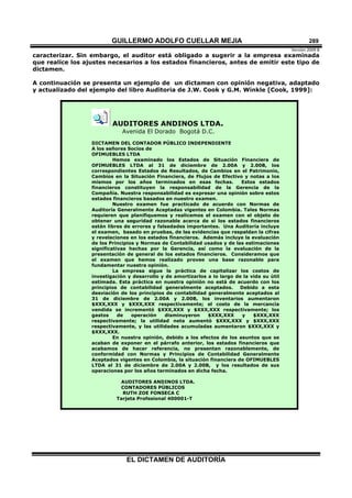 GUILLERMO ADOLFO CUELLAR MEJIA
Versión 2009 B 
EL DICTAMEN DE AUDITORÍA
289
caracterizar. Sin embargo, el auditor está obligado a sugerir a la empresa examinada
que realice los ajustes necesarios a los estados financieros, antes de emitir este tipo de
dictamen.
A continuación se presenta un ejemplo de un dictamen con opinión negativa, adaptado
y actualizado del ejemplo del libro Auditoria de J.W. Cook y G.M. Winkle [Cook, 1999]:
AUDITORES ANDINOS LTDA.
Avenida El Dorado Bogotá D.C.
DICTAMEN DEL CONTADOR PÚBLICO INDEPENDIENTE
A los señores Socios de
OFIMUEBLES LTDA
Hemos examinado los Estados de Situación Financiera de
OFIMUEBLES LTDA al 31 de diciembre de 2.00A y 2.00B, los
correspondientes Estados de Resultados, de Cambios en el Patrimonio,
Cambios en la Situación Financiera, de Flujos de Efectivo y notas a los
mismos por los años terminados en esas fechas. Estos estados
financieros constituyen la responsabilidad de la Gerencia de la
Compañía. Nuestra responsabilidad es expresar una opinión sobre estos
estados financieros basados en nuestro examen.
Nuestro examen fue practicado de acuerdo con Normas de
Auditoría Generalmente Aceptadas vigentes en Colombia. Tales Normas
requieren que planifiquemos y realicemos el examen con el objeto de
obtener una seguridad razonable acerca de si los estados financieros
están libres de errores y falsedades importantes. Una Auditoría incluye
el examen, basado en pruebas, de las evidencias que respaldan la cifras
y revelaciones en los estados financieros. Además incluye la evaluación
de los Principios y Normas de Contabilidad usados y de las estimaciones
significativas hechas por la Gerencia, así como la evaluación de la
presentación de general de los estados financieros. Consideramos que
el examen que hemos realizado provee una base razonable para
fundamentar nuestra opinión.
La empresa sigue la práctica de capitalizar los costos de
investigación y desarrollo y de amortizarlos a lo largo de la vida su útil
estimada. Esta práctica en nuestra opinión no está de acuerdo con los
principios de contabilidad generalmente aceptados. Debido a esta
desviación de los principios de contabilidad generalmente aceptados al
31 de diciembre de 2.00A y 2.00B, los inventarios aumentaron
$XXX,XXX y $XXX,XXX respectivamente; el costo de la mercancía
vendida se incrementó $XXX,XXX y $XXX,XXX respectivamente; los
gastos de operación disminuyeron $XXX,XXX y $XXX,XXX
respectivamente; la utilidad neta aumentó $XXX,XXX y $XXX,XXX
respectivamente, y las utilidades acumuladas aumentaron $XXX,XXX y
$XXX,XXX.
En nuestra opinión, debido a los efectos de los asuntos que se
acaban de exponer en el párrafo anterior, los estados financieros que
acabamos de hacer referencia, no presentan razonablemente, de
conformidad con Normas y Principios de Contabilidad Generalmente
Aceptados vigentes en Colombia, la situación financiera de OFIMUEBLES
LTDA al 31 de diciembre de 2.00A y 2.00B, y los resultados de sus
operaciones por los años terminados en dicha fecha.
AUDITORES ANDINOS LTDA.
CONTADORES PÚBLICOS
RUTH ZOE FONSECA C
Tarjeta Profesional 400001-T
 