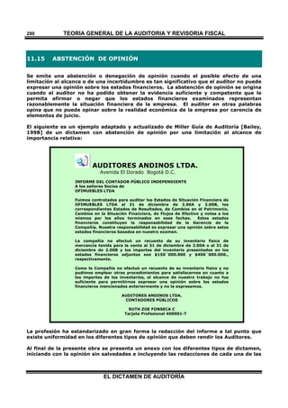TEORÍA GENERAL DE LA AUDITORIA Y REVISORÍA FISCAL
EL DICTAMEN DE AUDITORÍA
290
11.15 ABSTENCIÓN DE OPINIÓN
Se emite una abstención o denegación de opinión cuando el posible efecto de una
limitación al alcance o de una incertidumbre es tan significativo que el auditor no puede
expresar una opinión sobre los estados financieros. La abstención de opinión se origina
cuando el auditor no ha podido obtener la evidencia suficiente y competente que le
permita afirmar o negar que los estados financieros examinados representan
razonablemente la situación financiera de la empresa. El auditor en otras palabras
opina que no puede opinar sobre la realidad económica de la empresa por carencia de
elementos de juicio.
El siguiente es un ejemplo adaptado y actualizado de Miller Guía de Auditoría [Bailey,
1998] de un dictamen con abstención de opinión por una limitación al alcance de
importancia relativa:
AUDITORES ANDINOS LTDA.
Avenida El Dorado Bogotá D.C.
INFORME DEL CONTADOR PÚBLICO INDEPENDIENTE
A los señores Socios de
OFIMUEBLES LTDA
Fuimos contratados para auditar los Estados de Situación Financiera de
OFIMUEBLES LTDA al 31 de diciembre de 2.00A y 2.00B, los
correspondientes Estados de Resultados, de Cambios en el Patrimonio,
Cambios en la Situación Financiera, de Flujos de Efectivo y notas a los
mismos por los años terminados en esas fechas. Estos estados
financieros constituyen la responsabilidad de la Gerencia de la
Compañía. Nuestra responsabilidad es expresar una opinión sobre estos
estados financieros basados en nuestro examen.
La compañía no efectuó un recuento de su inventario físico de
mercancía tenida para la venta al 31 de diciembre de 2.00A o al 31 de
diciembre de 2.00B y los importes del inventario presentados en los
estados financieros adjuntos son $150´000.000 y $400´000.000.,
respectivamente.
Como la Compañía no efectuó un recuento de su inventario físico y no
pudimos emplear otros procedimientos para satisfacernos en cuanto a
los importes de los inventarios, el alcance de nuestro trabajo no fue
suficiente para permitirnos expresar una opinión sobre los estados
financieros mencionados anteriormente y no la expresamos.
AUDITORES ANDINOS LTDA.
CONTADORES PÚBLICOS
RUTH ZOE FONSECA C
Tarjeta Profesional 400001-T
La profesión ha estandarizado en gran forma la redacción del informe a tal punto que
existe uniformidad en los diferentes tipos de opinión que deben rendir los Auditores.
Al final de la presente obra se presenta un anexo con los diferentes tipos de dictamen,
iniciando con la opinión sin salvedades e incluyendo las redacciones de cada una de las
 