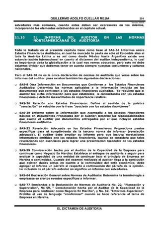 GUILLERMO ADOLFO CUELLAR MEJIA
Versión 2009 B 
EL DICTAMEN DE AUDITORÍA
291
salvedades más comunes, cuando estas deban ser expresadas en los mismos,
incorporando los elementos establecidos en el capítulo actual.
11.16 EL INFORME DEL AUDITOR EN LAS NORMAS
NORTEAMERICANAS DE AUDITORIA
Todo lo tratado en el presente capítulo tiene como base el SAS-58 Informes sobre
Estados Financieros Auditados, el cual ha marcado la pauta no solo el Colombia sino el
toda la América Latina y es así como desde México hasta Argentina existe una
estandarización internacional en cuanto al dictamen del auditor independiente, lo cual
es importante dada la globalización a la cual nos vemos abocados, pero esto no debe
dejarnos olvidar que debemos tener en cuenta siempre nuestras costumbres y culturas
nacionales.
Pero el SAS-58 no es la única declaración de normas de auditoría que versa sobre los
informes del auditor pues existen también las siguientes declaraciones:
 SAS-8 Otra Información en Documentos que Contienen a los Estados Financieros
Auditados: Determina las normas aplicables a la información incluida en los
documentos que contienen a los estados financieros auditados. Se requiere que el
auditor lea dicha información para que establezca la concordancia con los estados
financieros o detecte inexactitudes de importancia relativa.
 SAS-26 Relación con Estados Financieros: Define el sentido de la palabra
"asociación" en relación con la frase "asociado con los estados financieros"
 SAS-29 Informe sobre la Información que Acompaña a los Estados Financieros
Básicos en Documentos Preparados por el Auditor: Describe las responsabilidades
que asume el auditor por documentos entregados por él que incluyen estados
financieros auditados.
 SAS-32 Revelación Adecuada en los Estados Financieros: Proporciona pautas
específicas para el cumplimiento de la tercera norma de informar (revelación
adecuada). El auditor debe ampliar su informe para que incluya revelaciones
informativas omitidas ene los estados financieros, cuando se considera que tales
revelaciones son esenciales para lograr una presentación razonable de los estados
financieros.
 SAS-59 Consideración hecha por el Auditor de la Capacidad de la Empresa para
continuar como Negocio En Marcha: Establece al enfoque de auditoría a seguir para
evaluar la capacidad de una entidad de continuar bajo el principio de Empresa en
Marcha o continuidad. Cuando del examen realizado el auditor llega a la conclusión
que existen dudas serias en cuanto a la continuidad del ente económico, debe
agregar al informe un párrafo al respecto a continuación del párrafo de la opinión.
La inclusión de el párrafo anterior no significa un informe con salvedades.
 SAS-64 Declaración General sobre Normas de Auditoría: Determina la terminología a
emplearse en ciertos eventos específicos a informar.
 SAS-77 Enmiendas a la Declaración de Normas de Auditoría No. 22, "Planeación y
Supervisión", No 59, " Consideración hecha por el Auditor de la Capacidad de la
Empresa para continuar como Negocio En Marcha", y No. 62, "Informes Especiales":
Prohíbe el uso de lenguaje "condicional" cuando se hace referencia al tema de
Empresa en Marcha.
 