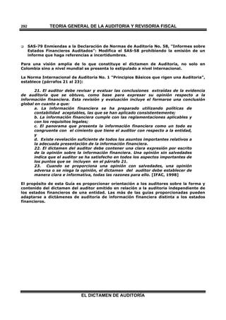 TEORÍA GENERAL DE LA AUDITORIA Y REVISORÍA FISCAL
EL DICTAMEN DE AUDITORÍA
292
 SAS-79 Enmiendas a la Declaración de Normas de Auditoría No. 58, "Informes sobre
Estados Financieros Auditados": Modifica el SAS-58 prohibiendo la emisión de un
informe que haga referencias a incertidumbres.
Para una visión amplia de lo que constituye el dictamen de Auditoría, no solo en
Colombia sino a nivel mundial se presenta lo estipulado a nivel internacional.
La Norma Internacional de Auditoria No. 1 "Principios Básicos que rigen una Auditoria",
establece (párrafos 21 al 23):
21. El auditor debe revisar y evaluar las conclusiones extraídas de la evidencia
de auditoría que se obtuvo, como base para expresar su opinión respecto a la
información financiera. Esta revisión y evaluación incluye el formarse una conclusión
global en cuanto a que:
a. La información financiera se ha preparado utilizando políticas de
contabilidad aceptables, las que se han aplicado consistentemente;
b. La información financiera cumple con las reglamentaciones aplicables y
con los requisitos legales;
c. El panorama que presenta la información financiera como un todo es
congruente con el cimiento que tiene el auditor con respecto a la entidad,
y
d. Existe revelación suficiente de todos los asuntos importantes relativos a
la adecuada presentación de la información financiera.
22. El dictamen del auditor debe contener una clara expresión por escrito
de la opinión sobre la información financiera. Una opinión sin salvedades
indica que el auditor se ha satisfecho en todos los aspectos importantes de
los puntos que se incluyen en el párrafo 21.
23. Cuando se proporciona una opinión con salvedades, una opinión
adversa o se niega la opinión, el dictamen del auditor debe establecer de
manera clara e informativa, todas las razones para ello. [IFAC, 1998]
El propósito de esta Guía es proporcionar orientación a los auditores sobre la forma y
contenido del dictamen del auditor emitido en relación a la auditoria independiente de
los estados financieros de una entidad. Las más de las guías proporcionadas pueden
adaptarse a dictámenes de auditoria de información financiera distinta a los estados
financieros.
 