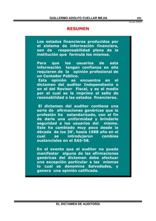 GUILLERMO ADOLFO CUELLAR MEJIA
Versión 2009 B 
EL DICTAMEN DE AUDITORÍA
293
RESUMEN
Los estados financieros producidos por
el sistema de información financiera,
son de responsabilidad plena de la
institución que formula los mismos.
Para que los usuarios de esta
información tengan confianza en ella
requieren de la opinión profesional de
un Contador Público.
Esta opinión se encuentra en el
dictamen del auditor Independiente o
en el del Revisor Fiscal, y es el medio
por el cual se le imprime el sello de
razonabilidad a las estados financieros.
El dictamen del auditor contiene una
serie de afirmaciones genéricas que la
profesión ha estandarizado, con el fin
de darle una uniformidad y brindarle
seguridad a los usuarios del mismo.
Este ha cambiado muy poco desde la
década de los 30', hasta 1988 año en el
cual se introdujeron cambios
sustanciales en el SAS-58.
En el evento que el auditor no pueda
manifestar alguna de las afirmaciones
genéricas del dictamen debe efectuar
una excepción particular a las mismas
lo cual se denomina Salvedades, y
genera una opinión calificada.
 