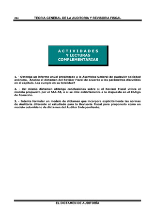 TEORÍA GENERAL DE LA AUDITORIA Y REVISORÍA FISCAL
EL DICTAMEN DE AUDITORÍA
294
A C T I V I D A D E S
Y LECTURAS
COMPLEMENTARIAS
1. - Obtenga un informe anual presentado a la Asamblea General de cualquier sociedad
anónima. Analice el dictamen del Revisor Fiscal de acuerdo a los parámetros discutidos
en el capítulo. Los cumple en su totalidad?
2. - Del mismo dictamen obtenga conclusiones sobre si el Revisor Fiscal utiliza el
modelo propuesto por el SAS-58, o si se ciñe estrictamente a lo dispuesto en el Código
de Comercio.
3. - Intente formular un modelo de dictamen que incorpore explícitamente las normas
de Auditoría diferente al estudiado para la Revisoría Fiscal para proponerlo como un
modelo colombiano de dictamen del Auditor Independiente.
 