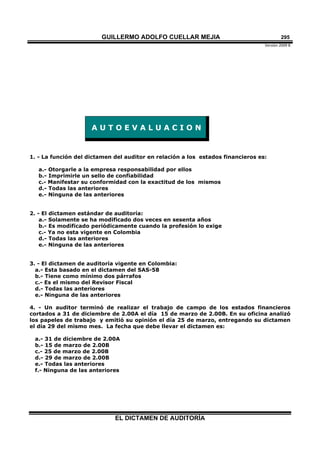 GUILLERMO ADOLFO CUELLAR MEJIA
Versión 2009 B 
EL DICTAMEN DE AUDITORÍA
295
A U T O E V A L U A C I O N
1. - La función del dictamen del auditor en relación a los estados financieros es:
a.- Otorgarle a la empresa responsabilidad por ellos
b.- Imprimirle un sello de confiabilidad
c.- Manifestar su conformidad con la exactitud de los mismos
d.- Todas las anteriores
e.- Ninguna de las anteriores
2. - El dictamen estándar de auditoría:
a.- Solamente se ha modificado dos veces en sesenta años
b.- Es modificado periódicamente cuando la profesión lo exige
c.- Ya no esta vigente en Colombia
d.- Todas las anteriores
e.- Ninguna de las anteriores
3. - El dictamen de auditoría vigente en Colombia:
a.- Esta basado en el dictamen del SAS-58
b.- Tiene como mínimo dos párrafos
c.- Es el mismo del Revisor Fiscal
d.- Todas las anteriores
e.- Ninguna de las anteriores
4. - Un auditor terminó de realizar el trabajo de campo de los estados financieros
cortados a 31 de diciembre de 2.00A el día 15 de marzo de 2.00B. En su oficina analizó
los papeles de trabajo y emitió su opinión el día 25 de marzo, entregando su dictamen
el día 29 del mismo mes. La fecha que debe llevar el dictamen es:
a.- 31 de diciembre de 2.00A
b.- 15 de marzo de 2.00B
c.- 25 de marzo de 2.00B
d.- 29 de marzo de 2.00B
e.- Todas las anteriores
f.- Ninguna de las anteriores
 