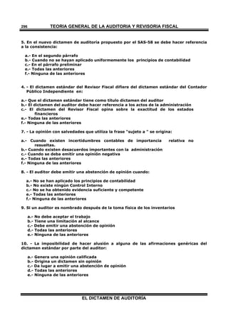 TEORÍA GENERAL DE LA AUDITORIA Y REVISORÍA FISCAL
EL DICTAMEN DE AUDITORÍA
296
5. En el nuevo dictamen de auditoría propuesto por el SAS-58 se debe hacer referencia
a la consistencia:
a.- En el segundo párrafo
b.- Cuando no se hayan aplicado uniformemente los principios de contabilidad
c.- En el párrafo preliminar
e.- Todas las anteriores
f.- Ninguna de las anteriores
4. - El dictamen estándar del Revisor Fiscal difiere del dictamen estándar del Contador
Público Independiente en:
a.- Que el dictamen estándar tiene como título dictamen del auditor
b.- El dictamen del auditor debe hacer referencia a los actos de la administración
c.- El dictamen del Revisor Fiscal opina sobre la exactitud de los estados
financieros
e.- Todas las anteriores
f.- Ninguna de las anteriores
7. - La opinión con salvedades que utiliza la frase "sujeto a " se origina:
a.- Cuando existen incertidumbres contables de importancia relativa no
resueltas.
b.- Cuando existen desacuerdos importantes con la administración
c.- Cuando se deba emitir una opinión negativa
e.- Todas las anteriores
f.- Ninguna de las anteriores
8. - El auditor debe emitir una abstención de opinión cuando:
a.- No se han aplicado los principios de contabilidad
b.- No existe ningún Control Interno
c.- No se ha obtenido evidencia suficiente y competente
e.- Todas las anteriores
f.- Ninguna de las anteriores
9. Si un auditor es nombrado después de la toma física de los inventarios
a.- No debe aceptar el trabajo
b.- Tiene una limitación al alcance
c.- Debe emitir una abstención de opinión
d.- Todas las anteriores
e.- Ninguna de las anteriores
10. - La imposibilidad de hacer alusión a alguna de las afirmaciones genéricas del
dictamen estándar por parte del auditor:
a.- Genera una opinión calificada
b.- Origina un dictamen sin opinión
c.- Da lugar a emitir una abstención de opinión
d.- Todas las anteriores
e.- Ninguna de las anteriores
 