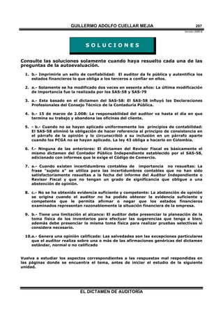 GUILLERMO ADOLFO CUELLAR MEJIA
Versión 2009 B 
EL DICTAMEN DE AUDITORÍA
297
S O L U C I O N E S
Consulte las soluciones solamente cuando haya resuelto cada una de las
preguntas de la autoevaluación.
1. b.- Imprimirle un sello de confiabilidad: El auditor da fe pública y autentifica los
estados financieros lo que obliga a los terceros a confiar en ellos.
2. a.- Solamente se ha modificado dos veces en sesenta años: La última modificación
de importancia fue la realizada por los SAS-58 y SAS-79
3. a.- Esta basado en el dictamen del SAS-58: El SAS-58 influyó las Declaraciones
Profesionales del Consejo Técnico de la Contaduría Pública.
4. b.- 15 de marzo de 2.00B: La responsabilidad del auditor va hasta el día en que
termina su trabajo y abandona las oficinas del cliente.
5. - b.- Cuando no se hayan aplicado uniformemente los principios de contabilidad:
El SAS-58 eliminó la obligación de hacer referencia al principio de consistencia en
el párrafo de la opinión y lo circunscribió a su inclusión en un párrafo aparte
cuando los PCGA no se hayan aplicado. La ley 43 obliga a hacerlo en Colombia.
6. f.- Ninguna de las anteriores: El dictamen del Revisor Fiscal es básicamente el
mismo dictamen del Contador Público Independiente establecido por el SAS-58,
adicionado con informes que le exige el Código de Comercio.
7. a.- Cuando existen incertidumbres contables de importancia no resueltas: La
frase "sujeto a" se utiliza para las incertidumbres contables que no han sido
satisfactoriamente resueltas a la fecha del informe del Auditor Independiente o
Revisor Fiscal y que no tengan un grado de significancia que obligue a una
abstención de opinión.
8. c.- No se ha obtenido evidencia suficiente y competente: La abstención de opinión
se origina cuando el auditor no ha podido obtener la evidencia suficiente y
competente que le permita afirmar o negar que los estados financieros
examinados representan razonablemente la situación financiera de la empresa.
9. b.- Tiene una limitación al alcance: El auditor debe presenciar la planeación de la
toma física de los inventarios para efectuar las sugerencias que tenga a bien,
además debe presenciar la misma toma física para realizar pruebas selectivas si
considera necesario.
10.a.- Genera una opinión calificada: Las salvedades son las excepciones particulares
que el auditor realiza sobre una o más de las afirmaciones genéricas del dictamen
estándar, normal o no calificado
Vuelva a estudiar los aspectos correspondientes a las respuestas mal respondidas en
las páginas donde se encuentra el tema, antes de iniciar el estudio de la siguiente
unidad.
 