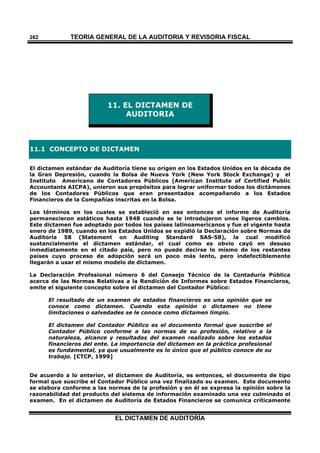 TEORÍA GENERAL DE LA AUDITORIA Y REVISORÍA FISCAL
EL DICTAMEN DE AUDITORÍA
262
11. EL DICTAMEN DE
AUDITORIA
11.1 CONCEPTO DE DICTAMEN
El dictamen estándar de Auditoría tiene su origen en los Estados Unidos en la década de
la Gran Depresión, cuando la Bolsa de Nueva York (New York Stock Exchange) y el
Instituto Americano de Contadores Públicos (American Institute of Certified Public
Accountants AICPA), unieron sus propósitos para lograr uniformar todos los dictámenes
de los Contadores Públicos que eran presentados acompañando a los Estados
Financieros de la Compañías inscritas en la Bolsa.
Los términos en los cuales se estableció en ese entonces el informe de Auditoría
permanecieron estáticos hasta 1948 cuando se le introdujeron unos ligeros cambios.
Este dictamen fue adoptado por todos los países latinoamericanos y fue el vigente hasta
enero de 1989, cuando en los Estados Unidos se expidió la Declaración sobre Normas de
Auditoría 58 (Statement on Auditing Standard SAS-58), la cual modificó
sustancialmente el dictamen estándar, el cual como es obvio cayó en desuso
inmediatamente en el citado país, pero no puede decirse lo mismo de los restantes
países cuyo proceso de adopción será un poco más lento, pero indefectiblemente
llegarán a usar el mismo modelo de dictamen.
La Declaración Profesional número 6 del Consejo Técnico de la Contaduría Pública
acerca de las Normas Relativas a la Rendición de Informes sobre Estados Financieros,
emite el siguiente concepto sobre el dictamen del Contador Público:
El resultado de un examen de estados financieros es una opinión que se
conoce como dictamen. Cuando esta opinión o dictamen no tiene
limitaciones o salvedades se le conoce como dictamen limpio.
El dictamen del Contador Público es el documento formal que suscribe el
Contador Público conforme a las normas de su profesión, relativo a la
naturaleza, alcance y resultados del examen realizado sobre los estados
financieros del ente. La importancia del dictamen en la práctica profesional
es fundamental, ya que usualmente es lo único que el público conoce de su
trabajo. [CTCP, 1999]
De acuerdo a lo anterior, el dictamen de Auditoría, es entonces, el documento de tipo
formal que suscribe el Contador Público una vez finalizado su examen. Este documento
se elabora conforme a las normas de la profesión y en él se expresa la opinión sobre la
razonabilidad del producto del sistema de información examinado una vez culminado el
examen. En el dictamen de Auditoría de Estados Financieros se comunica críticamente
 