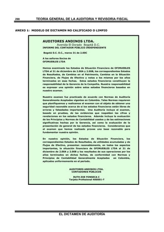 TEORÍA GENERAL DE LA AUDITORIA Y REVISORÍA FISCAL
EL DICTAMEN DE AUDITORÍA
298
ANEXO 1: MODELO DE DICTAMEN NO CALIFICADO O LIMPIO
AUDITORES ANDINOS LTDA.
Avenida El Dorado Bogotá D.C.
INFORME DEL CONTADOR PÚBLICO INDEPENDIENTE
Bogotá D.C. D.C., marzo 31 de 2.00C
A los señores Socios de
OFIMUEBLES LTDA
Hemos examinado los Estados de Situación Financiera de OFIMUEBLES
LTDA al 31 de diciembre de 2.00A y 2.00B, los correspondientes Estados
de Resultados, de Cambios en el Patrimonio, Cambios en la Situación
Financiera, de Flujos de Efectivo y notas a los mismos por los años
terminados en esas fechas. Estos estados financieros constituyen la
responsabilidad de la Gerencia de la Compañía. Nuestra responsabilidad
es expresar una opinión sobre estos estados financieros basados en
nuestro examen.
Nuestro examen fue practicado de acuerdo con Normas de Auditoría
Generalmente Aceptadas vigentes en Colombia. Tales Normas requieren
que planifiquemos y realicemos el examen con el objeto de obtener una
seguridad razonable acerca de si los estados financieros están libres de
errores y falsedades importantes. Una Auditoría incluye el examen,
basado en pruebas, de las evidencias que respaldan las cifras y
revelaciones en los estados financieros. Además incluye la evaluación
de los Principios y Normas de Contabilidad usados y de las estimaciones
significativas hechas por la Gerencia, así como la evaluación de la
presentación de general de los estados financieros. Consideramos que
el examen que hemos realizado provee una base razonable para
fundamentar nuestra opinión.
En nuestra opinión, los Estados de Situación Financiera, los
correspondientes Estados de Resultados, de utilidades acumuladas y de
Flujos de Efectivo, presentan razonablemente, en todos los aspectos
importantes, la situación financiera de OFIMUEBLES LTDA al 31 de
diciembre de 2.00A y 2.00B y los resultados de sus operaciones por los
años terminados en dichas fechas, de conformidad con Normas y
Principios de Contabilidad Generalmente Aceptados en Colombia,
aplicados uniformemente en el período.
AUDITORES ANDINOS LTDA.
CONTADORES PÚBLICOS
RUTH ZOE FONSECA C
Tarjeta Profesional 400001-T
 