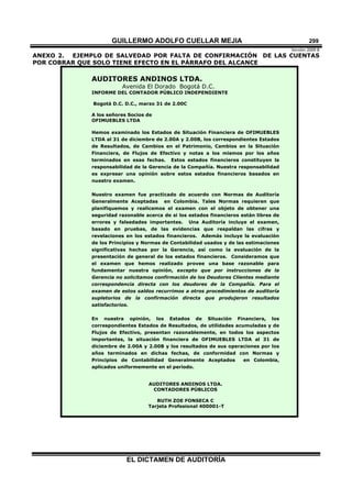 GUILLERMO ADOLFO CUELLAR MEJIA
Versión 2009 B 
EL DICTAMEN DE AUDITORÍA
299
ANEXO 2. EJEMPLO DE SALVEDAD POR FALTA DE CONFIRMACIÓN DE LAS CUENTAS
POR COBRAR QUE SOLO TIENE EFECTO EN EL PÁRRAFO DEL ALCANCE
AUDITORES ANDINOS LTDA.
Avenida El Dorado Bogotá D.C.
INFORME DEL CONTADOR PÚBLICO INDEPENDIENTE
Bogotá D.C. D.C., marzo 31 de 2.00C
A los señores Socios de
OFIMUEBLES LTDA
Hemos examinado los Estados de Situación Financiera de OFIMUEBLES
LTDA al 31 de diciembre de 2.00A y 2.00B, los correspondientes Estados
de Resultados, de Cambios en el Patrimonio, Cambios en la Situación
Financiera, de Flujos de Efectivo y notas a los mismos por los años
terminados en esas fechas. Estos estados financieros constituyen la
responsabilidad de la Gerencia de la Compañía. Nuestra responsabilidad
es expresar una opinión sobre estos estados financieros basados en
nuestro examen.
Nuestro examen fue practicado de acuerdo con Normas de Auditoría
Generalmente Aceptadas en Colombia. Tales Normas requieren que
planifiquemos y realicemos el examen con el objeto de obtener una
seguridad razonable acerca de si los estados financieros están libres de
errores y falsedades importantes. Una Auditoría incluye el examen,
basado en pruebas, de las evidencias que respaldan las cifras y
revelaciones en los estados financieros. Además incluye la evaluación
de los Principios y Normas de Contabilidad usados y de las estimaciones
significativas hechas por la Gerencia, así como la evaluación de la
presentación de general de los estados financieros. Consideramos que
el examen que hemos realizado provee una base razonable para
fundamentar nuestra opinión, excepto que por instrucciones de la
Gerencia no solicitamos confirmación de los Deudores Clientes mediante
correspondencia directa con los deudores de la Compañía. Para el
examen de estos saldos recurrimos a otros procedimientos de auditoría
supletorios de la confirmación directa que produjeron resultados
satisfactorios.
En nuestra opinión, los Estados de Situación Financiera, los
correspondientes Estados de Resultados, de utilidades acumuladas y de
Flujos de Efectivo, presentan razonablemente, en todos los aspectos
importantes, la situación financiera de OFIMUEBLES LTDA al 31 de
diciembre de 2.00A y 2.00B y los resultados de sus operaciones por los
años terminados en dichas fechas, de conformidad con Normas y
Principios de Contabilidad Generalmente Aceptados en Colombia,
aplicados uniformemente en el período.
AUDITORES ANDINOS LTDA.
CONTADORES PÚBLICOS
RUTH ZOE FONSECA C
Tarjeta Profesional 400001-T
 
