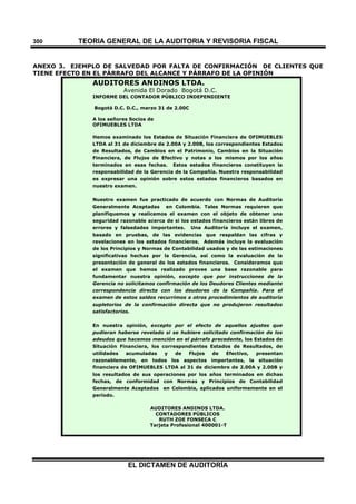 TEORÍA GENERAL DE LA AUDITORIA Y REVISORÍA FISCAL
EL DICTAMEN DE AUDITORÍA
300
ANEXO 3. EJEMPLO DE SALVEDAD POR FALTA DE CONFIRMACIÓN DE CLIENTES QUE
TIENE EFECTO EN EL PÁRRAFO DEL ALCANCE Y PÁRRAFO DE LA OPINIÓN
AUDITORES ANDINOS LTDA.
Avenida El Dorado Bogotá D.C.
INFORME DEL CONTADOR PÚBLICO INDEPENDIENTE
Bogotá D.C. D.C., marzo 31 de 2.00C
A los señores Socios de
OFIMUEBLES LTDA
Hemos examinado los Estados de Situación Financiera de OFIMUEBLES
LTDA al 31 de diciembre de 2.00A y 2.00B, los correspondientes Estados
de Resultados, de Cambios en el Patrimonio, Cambios en la Situación
Financiera, de Flujos de Efectivo y notas a los mismos por los años
terminados en esas fechas. Estos estados financieros constituyen la
responsabilidad de la Gerencia de la Compañía. Nuestra responsabilidad
es expresar una opinión sobre estos estados financieros basados en
nuestro examen.
Nuestro examen fue practicado de acuerdo con Normas de Auditoría
Generalmente Aceptadas en Colombia. Tales Normas requieren que
planifiquemos y realicemos el examen con el objeto de obtener una
seguridad razonable acerca de si los estados financieros están libres de
errores y falsedades importantes. Una Auditoría incluye el examen,
basado en pruebas, de las evidencias que respaldan las cifras y
revelaciones en los estados financieros. Además incluye la evaluación
de los Principios y Normas de Contabilidad usados y de las estimaciones
significativas hechas por la Gerencia, así como la evaluación de la
presentación de general de los estados financieros. Consideramos que
el examen que hemos realizado provee una base razonable para
fundamentar nuestra opinión, excepto que por instrucciones de la
Gerencia no solicitamos confirmación de los Deudores Clientes mediante
correspondencia directa con los deudores de la Compañía. Para el
examen de estos saldos recurrimos a otros procedimientos de auditoría
supletorios de la confirmación directa que no produjeron resultados
satisfactorios.
En nuestra opinión, excepto por el efecto de aquellos ajustes que
pudieran haberse revelado si se hubiere solicitado confirmación de los
adeudos que hacemos mención en el párrafo precedente, los Estados de
Situación Financiera, los correspondientes Estados de Resultados, de
utilidades acumuladas y de Flujos de Efectivo, presentan
razonablemente, en todos los aspectos importantes, la situación
financiera de OFIMUEBLES LTDA al 31 de diciembre de 2.00A y 2.00B y
los resultados de sus operaciones por los años terminados en dichas
fechas, de conformidad con Normas y Principios de Contabilidad
Generalmente Aceptados en Colombia, aplicados uniformemente en el
período.
AUDITORES ANDINOS LTDA.
CONTADORES PÚBLICOS
RUTH ZOE FONSECA C
Tarjeta Profesional 400001-T
 