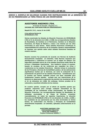 GUILLERMO ADOLFO CUELLAR MEJIA
Versión 2009 B 
EL DICTAMEN DE AUDITORÍA
301
ANEXO 4. EJEMPLO DE SALVEDAD CUANDO POR INSTRUCCIONES DE LA GERENCIA NO
SE HA PRESENCIADO LA TOMA FÍSICA DE LOS INVENTARIOS
AUDITORES ANDINOS LTDA.
Avenida El Dorado Bogotá D.C.
INFORME DEL CONTADOR PÚBLICO INDEPENDIENTE
Bogotá D.C. D.C., marzo 31 de 2.00C
A los señores Socios de
OFIMUEBLES LTDA
Hemos examinado los Estados de Situación Financiera de OFIMUEBLES
LTDA al 31 de diciembre de 2.00A y 2.00B, los correspondientes Estados
de Resultados, de Cambios en el Patrimonio, Cambios en la Situación
Financiera, de Flujos de Efectivo y notas a los mismos por los años
terminados en esas fechas. Estos estados financieros constituyen la
responsabilidad de la Gerencia de la Compañía. Nuestra responsabilidad
es expresar una opinión sobre estos estados financieros basados en
nuestro examen.
Nuestro examen fue practicado de acuerdo con Normas de Auditoría
Generalmente Aceptadas en Colombia. Tales Normas requieren que
planifiquemos y realicemos el examen con el objeto de obtener una
seguridad razonable acerca de si los estados financieros están libres de
errores y falsedades importantes. Una Auditoría incluye el examen,
basado en pruebas, de las evidencias que respaldan las cifras y
revelaciones en los estados financieros. Además incluye la evaluación
de los Principios y Normas de Contabilidad usados y de las estimaciones
significativas hechas por la Gerencia, así como la evaluación de la
presentación de general de los estados financieros. Consideramos que
el examen que hemos realizado provee una base razonable para
fundamentar nuestra opinión, excepto que, por instrucciones de la
Gerencia no observamos la operación de practicar los inventarios físicos
al 31 de diciembre de 2.00B. Sin embargo, hicimos pruebas de la
valoración y exactitud aritmética de los mismos.
En nuestra opinión, excepto por el efecto de aquellos ajustes que
pudieran requerirse para corregir cualquier inexactitud en las
cantidades de los inventarios arriba mencionados, los Estados de
Situación Financiera, los correspondientes Estados de Resultados, de
utilidades acumuladas y de Flujos de Efectivo, presentan
razonablemente, en todos los aspectos importantes, la situación
financiera de OFIMUEBLES LTDA al 31 de diciembre de 2.00A y 2.00B y
los resultados de sus operaciones por los años terminados en dichas
fechas, de conformidad con Normas y Principios de Contabilidad
Generalmente Aceptados en Colombia, aplicados uniformemente en el
período.
AUDITORES ANDINOS LTDA.
CONTADORES PÚBLICOS
RUTH ZOE FONSECA C
Tarjeta Profesional 400001-T
 
