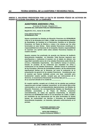 TEORÍA GENERAL DE LA AUDITORIA Y REVISORÍA FISCAL
EL DICTAMEN DE AUDITORÍA
302
ANEXO 5. SALVEDAD PROVOCADA POR LA FALTA DE EXAMEN FÍSICO DE ACTIVOS EN
PODER DE ALGUNA SUCURSAL DE LA COMPAÑÍA
AUDITORES ANDINOS LTDA.
Avenida El Dorado Bogotá D.C.
INFORME DEL CONTADOR PÚBLICO INDEPENDIENTE
Bogotá D.C. D.C., marzo 31 de 2.00C
A los señores Socios de
OFIMUEBLES LTDA
Hemos examinado los Estados de Situación Financiera de OFIMUEBLES
LTDA al 31 de diciembre de 2.00A y 2.00B, los correspondientes Estados
de Resultados, de Cambios en el Patrimonio, Cambios en la Situación
Financiera, de Flujos de Efectivo y notas a los mismos por los años
terminados en esas fechas. Estos estados financieros constituyen la
responsabilidad de la Gerencia de la Compañía. Nuestra responsabilidad
es expresar una opinión sobre estos estados financieros basados en
nuestro examen.
Nuestro examen fue practicado de acuerdo con Normas de Auditoría
Generalmente Aceptadas en Colombia. Tales Normas requieren que
planifiquemos y realicemos el examen con el objeto de obtener una
seguridad razonable acerca de si los estados financieros están libres de
errores y falsedades importantes. Una Auditoría incluye el examen,
basado en pruebas, de las evidencias que respaldan las cifras y
revelaciones en los estados financieros. Además incluye la evaluación
de los Principios y Normas de Contabilidad usados y de las estimaciones
significativas hechas por la Gerencia, así como la evaluación de la
presentación de general de los estados financieros. Consideramos que
el examen que hemos realizado provee una base razonable para
fundamentar nuestra opinión, excepto que, por instrucciones de la
Gerencia, no examinamos físicamente los activos fijos por $__________
de su sucursal ubicada en la ciudad de __________ .
En nuestra opinión, excepto por el efecto de los ajustes que pudieran
requerirse para corregir cualquier inexactitud en los activos fijos arriba
mencionados y en sus correspondientes depreciaciones, los Estados de
Situación Financiera, los correspondientes Estados de Resultados, de
utilidades acumuladas y de Flujos de Efectivo, presentan
razonablemente, en todos los aspectos importantes, la situación
financiera de OFIMUEBLES LTDA al 31 de diciembre de 2.00A y 2.00B y
los resultados de sus operaciones por los años terminados en dichas
fechas, de conformidad con Normas y Principios de Contabilidad
Generalmente Aceptados en Colombia, aplicados uniformemente en el
período.
AUDITORES ANDINOS LTDA.
CONTADORES PÚBLICOS
RUTH ZOE FONSECA C
Tarjeta Profesional 400001-T
 
