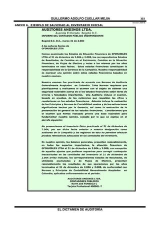 GUILLERMO ADOLFO CUELLAR MEJIA
Versión 2009 B 
EL DICTAMEN DE AUDITORÍA
303
ANEXO 6. EJEMPLO DE SALVEDAD AL INVENTARIO INICIAL
AUDITORES ANDINOS LTDA.
Avenida El Dorado Bogotá D.C.
INFORME DEL CONTADOR PÚBLICO INDEPENDIENTE
Bogotá D.C. D.C., marzo 31 de 2.00C
A los señores Socios de
OFIMUEBLES LTDA
Hemos examinado los Estados de Situación Financiera de OFIMUEBLES
LTDA al 31 de diciembre de 2.00A y 2.00B, los correspondientes Estados
de Resultados, de Cambios en el Patrimonio, Cambios en la Situación
Financiera, de Flujos de Efectivo y notas a los mismos por los años
terminados en esas fechas. Estos estados financieros constituyen la
responsabilidad de la Gerencia de la Compañía. Nuestra responsabilidad
es expresar una opinión sobre estos estados financieros basados en
nuestro examen.
Nuestro examen fue practicado de acuerdo con Normas de Auditoría
Generalmente Aceptadas en Colombia. Tales Normas requieren que
planifiquemos y realicemos el examen con el objeto de obtener una
seguridad razonable acerca de si los estados financieros están libres de
errores y falsedades importantes. Una Auditoría incluye el examen,
basado en pruebas, de las evidencias que respaldan las cifras y
revelaciones en los estados financieros. Además incluye la evaluación
de los Principios y Normas de Contabilidad usados y de las estimaciones
significativas hechas por la Gerencia, así como la evaluación de la
presentación de general de los estados financieros. Consideramos que
el examen que hemos realizado provee una base razonable para
fundamentar nuestra opinión, excepto por lo que se explica en el
párrafo siguiente:
No presenciamos el inventario físico practicado al 31 de diciembre de
2.00A, por ser dicha fecha anterior a nuestra designación como
auditores de la Compañía y los registros de esta no permiten efectuar
pruebas retroactivas adecuadas en las cantidades del inventario.
En nuestra opinión, los balance generales, presentan razonablemente,
en todos los aspectos importantes, la situación financiera de
OFIMUEBLES LTDA al 31 de diciembre de 2.00A y 2.00B, con excepción
de aquellos ajustes que pudieran requerirse para corregir cualesquier
inexactitudes en las cantidades del inventario al 31 de diciembre de
2.00A arriba indicado, los correspondientes Estados de Resultados, de
utilidades acumuladas y de Flujos de Efectivo, presentan
razonablemente los resultados de sus operaciones por los años
terminados el 31 de diciembre de 2.00A y 2.00B, de conformidad con
Normas y Principios de Contabilidad Generalmente Aceptados en
Colombia, aplicados uniformemente en el período.
AUDITORES ANDINOS LTDA.
CONTADORES PÚBLICOS
RUTH ZOE FONSECA C
Tarjeta Profesional 400001-T
 