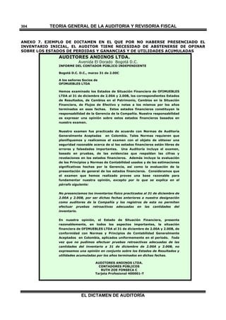 TEORÍA GENERAL DE LA AUDITORIA Y REVISORÍA FISCAL
EL DICTAMEN DE AUDITORÍA
304
ANEXO 7. EJEMPLO DE DICTAMEN EN EL QUE POR NO HABERSE PRESENCIADO EL
INVENTARIO INICIAL, EL AUDITOR TIENE NECESIDAD DE ABSTENERSE DE OPINAR
SOBRE LOS ESTADOS DE PERDIDAS Y GANANCIAS Y DE UTILIDADES ACUMULADAS
AUDITORES ANDINOS LTDA.
Avenida El Dorado Bogotá D.C.
INFORME DEL CONTADOR PÚBLICO INDEPENDIENTE
Bogotá D.C. D.C., marzo 31 de 2.00C
A los señores Socios de
OFIMUEBLES LTDA
Hemos examinado los Estados de Situación Financiera de OFIMUEBLES
LTDA al 31 de diciembre de 2.00A y 2.00B, los correspondientes Estados
de Resultados, de Cambios en el Patrimonio, Cambios en la Situación
Financiera, de Flujos de Efectivo y notas a los mismos por los años
terminados en esas fechas. Estos estados financieros constituyen la
responsabilidad de la Gerencia de la Compañía. Nuestra responsabilidad
es expresar una opinión sobre estos estados financieros basados en
nuestro examen.
Nuestro examen fue practicado de acuerdo con Normas de Auditoría
Generalmente Aceptadas en Colombia. Tales Normas requieren que
planifiquemos y realicemos el examen con el objeto de obtener una
seguridad razonable acerca de si los estados financieros están libres de
errores y falsedades importantes. Una Auditoría incluye el examen,
basado en pruebas, de las evidencias que respaldan las cifras y
revelaciones en los estados financieros. Además incluye la evaluación
de los Principios y Normas de Contabilidad usados y de las estimaciones
significativas hechas por la Gerencia, así como la evaluación de la
presentación de general de los estados financieros. Consideramos que
el examen que hemos realizado provee una base razonable para
fundamentar nuestra opinión, excepto por lo que se explica en el
párrafo siguiente:
No presenciamos los inventarios físico practicados al 31 de diciembre de
2.00A y 2.00B, por ser dichas fechas anteriores a nuestra designación
como auditores de la Compañía y los registros de esta no permiten
efectuar pruebas retroactivas adecuadas en las cantidades del
inventario.
En nuestra opinión, el Estado de Situación Financiera, presenta
razonablemente, en todos los aspectos importantes, la situación
financiera de OFIMUEBLES LTDA al 31 de diciembre de 2.00A y 2.00B, de
conformidad con Normas y Principios de Contabilidad Generalmente
Aceptados en Colombia, aplicados uniformemente en el período. Toda
vez que no pudimos efectuar pruebas retroactivas adecuadas de las
cantidades del inventario a 31 de diciembre de 2.00A y 2.00B, no
expresamos una opinión en conjunto sobre los Estados de Resultados y
utilidades acumuladas por los años terminados en dichas fechas.
AUDITORES ANDINOS LTDA.
CONTADORES PÚBLICOS
RUTH ZOE FONSECA C
Tarjeta Profesional 400001-T
 
