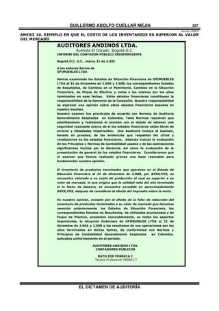 GUILLERMO ADOLFO CUELLAR MEJIA
Versión 2009 B 
EL DICTAMEN DE AUDITORÍA
307
ANEXO 10. EJEMPLO EN QUE EL COSTO DE LOS INVENTARIOS ES SUPERIOR AL VALOR
DEL MERCADO
AUDITORES ANDINOS LTDA.
Avenida El Dorado Bogotá D.C.
INFORME DEL CONTADOR PÚBLICO INDEPENDIENTE
Bogotá D.C. D.C., marzo 31 de 2.00C
A los señores Socios de
OFIMUEBLES LTDA
Hemos examinado los Estados de Situación Financiera de OFIMUEBLES
LTDA al 31 de diciembre de 2.00A y 2.00B, los correspondientes Estados
de Resultados, de Cambios en el Patrimonio, Cambios en la Situación
Financiera, de Flujos de Efectivo y notas a los mismos por los años
terminados en esas fechas. Estos estados financieros constituyen la
responsabilidad de la Gerencia de la Compañía. Nuestra responsabilidad
es expresar una opinión sobre estos estados financieros basados en
nuestro examen.
Nuestro examen fue practicado de acuerdo con Normas de Auditoría
Generalmente Aceptadas en Colombia. Tales Normas requieren que
planifiquemos y realicemos el examen con el objeto de obtener una
seguridad razonable acerca de si los estados financieros están libres de
errores y falsedades importantes. Una Auditoría incluye el examen,
basado en pruebas, de las evidencias que respaldan las cifras y
revelaciones en los estados financieros. Además incluye la evaluación
de los Principios y Normas de Contabilidad usados y de las estimaciones
significativas hechas por la Gerencia, así como la evaluación de la
presentación de general de los estados financieros. Consideramos que
el examen que hemos realizado provee una base razonable para
fundamentar nuestra opinión.
El inventario de productos terminados que aparecen en el Estado de
Situación Financiera al 31 de diciembre de 2.00B, por $XXX,XXX, se
encuentra valorado a su costo de producción el cual es superior a su
valor de mercado, lo que origina que la utilidad neta del año terminado
el la fecha de balance, se encuentre excedida en aproximadamente
$XXX,XXX, después de considerar el efecto del impuesto sobre la renta.
En nuestra opinión, excepto por el efecto de la falta de reducción del
inventario de productos terminados a su valor de mercado que hacemos
mención anteriormente, los Estados de Situación Financiera, los
correspondientes Estados de Resultados, de utilidades acumuladas y de
Flujos de Efectivo, presentan razonablemente, en todos los aspectos
importantes, la situación financiera de OFIMUEBLES LTDA al 31 de
diciembre de 2.00A y 2.00B y los resultados de sus operaciones por los
años terminados en dichas fechas, de conformidad con Normas y
Principios de Contabilidad Generalmente Aceptados en Colombia,
aplicados uniformemente en el período.
AUDITORES ANDINOS LTDA.
CONTADORES PÚBLICOS
RUTH ZOE FONSECA C
Tarjeta Profesional 400001-T
 