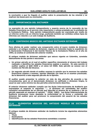 GUILLERMO ADOLFO CUELLAR MEJIA
Versión 2009 B 
EL DICTAMEN DE AUDITORÍA
263
la conclusión a que ha llegado el auditor sobre la presentación de los mismos y se
explican las bases para su conclusión.
11.2 IMPORTANCIA DEL DICTAMEN
La expresión de una opinión independiente y experta acerca de lo razonable de los
Estados Financieros es el servicio más importante y valioso prestado por la profesión de
la Contaduría Pública. Esta opinión independiente puede ser expresada por medio de
un informe corto o de un informe largo, pudiendo también ser emitidos ambos tipos de
informes con relación a un solo trabajo de Auditoría.
11.3 CONTENIDO BÁSICO DEL ANTIGUO DICTAMEN ESTÁNDAR
Para efectos de poder realizar una comparación entre el nuevo modelo de dictamen
estándar y el antiguo modelo de dictamen, vigente en Colombia hasta la expedición de
la Declaración Profesional 6 del Comité Técnico de la Contaduría Pública en el año de
1993, se analiza el contenido del anterior modelo.
El antiguo modelo de dictamen estándar que estuvo vigente en Colombia, constaba
básicamente de dos partes o secciones:
 Un primer párrafo en el cual el auditor especifica claramente el alcance del trabajo
realizado e identifica los estados financieros sujetos a examen. En esta sección el
auditor explica el QUE HIZO y el cómo LO HIZO. Este párrafo se conoce con el
nombre de Párrafo del Alcance.
 Un segundo párrafo donde el auditor expresa la opinión que le merecen los estados
financieros sujetos a examen, opinión obtenida con base en el examen practicado.
Se le denomina a este segundo párrafo de la Opinión.
El auditor puede presentar lo anterior en más de dos párrafos de acuerdo a las
circunstancias, pero en el denominado dictamen no calificado o dictamen limpio, lo
usual es usar como mínimo los dos párrafos anteriormente descritos.
El anterior dictamen estándar cumplía con las Guías Internacionales de Auditoría que
expresaban al respecto lo siguiente: "... el dictamen sin salvedades del auditor
consistirá normalmente de un párrafo que describa el alcance de su auditoria y de un
párrafo separado en exprese su opinión. " [IFAC, 1983]. Las Guías Internacionales de
Auditoría promueven como deseable la uniformidad en la forma y contenido del
dictamen del auditor para así promover la comprensión del usuario de los estados
financieros.
11.4 ELEMENTOS BÁSICOS DEL ANTIGUO MODELO DE DICTAMEN
ESTÁNDAR
El antiguo modelo de dictamen estándar de Auditoría incluía los siguientes elementos
básicos:
 Titulo
 Destinatario
 Identificación de los estados financieros sometidos a examen
 