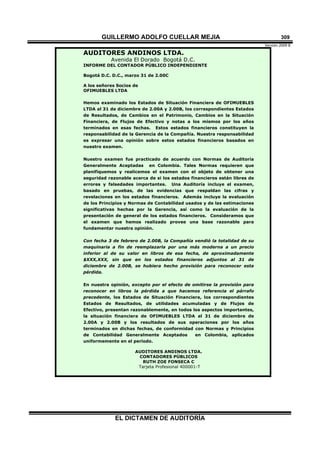 GUILLERMO ADOLFO CUELLAR MEJIA
Versión 2009 B 
EL DICTAMEN DE AUDITORÍA
309
AUDITORES ANDINOS LTDA.
Avenida El Dorado Bogotá D.C.
INFORME DEL CONTADOR PÚBLICO INDEPENDIENTE
Bogotá D.C. D.C., marzo 31 de 2.00C
A los señores Socios de
OFIMUEBLES LTDA
Hemos examinado los Estados de Situación Financiera de OFIMUEBLES
LTDA al 31 de diciembre de 2.00A y 2.00B, los correspondientes Estados
de Resultados, de Cambios en el Patrimonio, Cambios en la Situación
Financiera, de Flujos de Efectivo y notas a los mismos por los años
terminados en esas fechas. Estos estados financieros constituyen la
responsabilidad de la Gerencia de la Compañía. Nuestra responsabilidad
es expresar una opinión sobre estos estados financieros basados en
nuestro examen.
Nuestro examen fue practicado de acuerdo con Normas de Auditoría
Generalmente Aceptadas en Colombia. Tales Normas requieren que
planifiquemos y realicemos el examen con el objeto de obtener una
seguridad razonable acerca de si los estados financieros están libres de
errores y falsedades importantes. Una Auditoría incluye el examen,
basado en pruebas, de las evidencias que respaldan las cifras y
revelaciones en los estados financieros. Además incluye la evaluación
de los Principios y Normas de Contabilidad usados y de las estimaciones
significativas hechas por la Gerencia, así como la evaluación de la
presentación de general de los estados financieros. Consideramos que
el examen que hemos realizado provee una base razonable para
fundamentar nuestra opinión.
Con fecha 3 de febrero de 2.00B, la Compañía vendió la totalidad de su
maquinaria a fin de reemplazarla por una más moderna a un precio
inferior al de su valor en libros de esa fecha, de aproximadamente
$XXX,XXX, sin que en los estados financieros adjuntos al 31 de
diciembre de 2.00B, se hubiera hecho provisión para reconocer esta
pérdida.
En nuestra opinión, excepto por el efecto de omitirse la provisión para
reconocer en libros la pérdida a que hacemos referencia el párrafo
precedente, los Estados de Situación Financiera, los correspondientes
Estados de Resultados, de utilidades acumuladas y de Flujos de
Efectivo, presentan razonablemente, en todos los aspectos importantes,
la situación financiera de OFIMUEBLES LTDA al 31 de diciembre de
2.00A y 2.00B y los resultados de sus operaciones por los años
terminados en dichas fechas, de conformidad con Normas y Principios
de Contabilidad Generalmente Aceptados en Colombia, aplicados
uniformemente en el período.
AUDITORES ANDINOS LTDA.
CONTADORES PÚBLICOS
RUTH ZOE FONSECA C
Tarjeta Profesional 400001-T
 