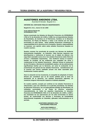 TEORÍA GENERAL DE LA AUDITORIA Y REVISORÍA FISCAL
EL DICTAMEN DE AUDITORÍA
312
AUDITORES ANDINOS LTDA.
Avenida El Dorado Bogotá D.C.
INFORME DEL CONTADOR PÚBLICO INDEPENDIENTE
Bogotá D.C. D.C., marzo 31 de 2.00C
A los señores Socios de
OFIMUEBLES LTDA
Hemos examinado los Estados de Situación Financiera de OFIMUEBLES
LTDA al 31 de diciembre de 2.00A y 2.00B, los correspondientes Estados
de Resultados, de Cambios en el Patrimonio, Cambios en la Situación
Financiera, de Flujos de Efectivo y notas a los mismos por los años
terminados en esas fechas. Estos estados financieros constituyen la
responsabilidad de la Gerencia de la Compañía. Nuestra responsabilidad
es expresar una opinión sobre estos estados financieros basados en
nuestro examen.
Nuestro examen fue practicado de acuerdo con Normas de Auditoría
Generalmente Aceptadas en Colombia. Tales Normas requieren que
planifiquemos y realicemos el examen con el objeto de obtener una
seguridad razonable acerca de si los estados financieros están libres de
errores y falsedades importantes. Una Auditoría incluye el examen,
basado en pruebas, de las evidencias que respaldan las cifras y
revelaciones en los estados financieros. Además incluye la evaluación
de los Principios y Normas de Contabilidad usados y de las estimaciones
significativas hechas por la Gerencia, así como la evaluación de la
presentación de general de los estados financieros. Consideramos que
el examen que hemos realizado provee una base razonable para
fundamentar nuestra opinión.
Para la valuación de los inventarios, la compañía ha adoptado el Costeo
Directo por considerar que es de mucha utilidad para la toma de
decisiones de la Gerencia. Los estados financieros adjuntos, no
muestran ninguna información respecto al método adoptado.
En nuestra opinión, excepto por omitirse en los estados financieros la
información a que nos referimos en el párrafo precedente, los Estados
de Situación Financiera, los correspondientes Estados de Resultados, de
utilidades acumuladas y de Flujos de Efectivo, presentan
razonablemente, en todos los aspectos importantes, la situación
financiera de OFIMUEBLES LTDA al 31 de diciembre de 2.00A y 2.00B y
los resultados de sus operaciones por los años terminados en dichas
fechas, de conformidad con Normas y Principios de Contabilidad
Generalmente Aceptados en Colombia, aplicados uniformemente en el
período.
AUDITORES ANDINOS LTDA.
CONTADORES PÚBLICOS
RUTH ZOE FONSECA C
Tarjeta Profesional 400001-T
 