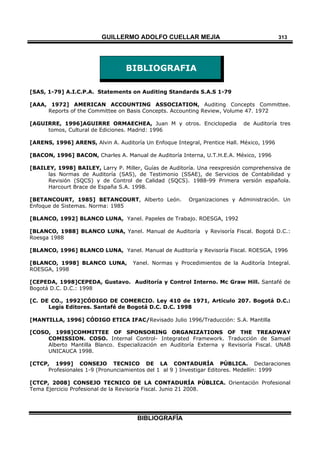 GUILLERMO ADOLFO CUELLAR MEJÍA
BIBLIOGRAFÍA
313
BIBLIOGRAFIA
[SAS, 1-79] A.I.C.P.A. Statements on Auditing Standards S.A.S 1-79
[AAA, 1972] AMERICAN ACCOUNTING ASSOCIATION, Auditing Concepts Committee.
Reports of the Committee on Basis Concepts. Accounting Review, Volume 47. 1972
[AGUIRRE, 1996]AGUIRRE ORMAECHEA, Juan M y otros. Enciclopedia de Auditoría tres
tomos, Cultural de Ediciones. Madrid: 1996
[ARENS, 1996] ARENS, Alvin A. Auditoría Un Enfoque Integral, Prentice Hall. México, 1996
[BACON, 1996] BACON, Charles A. Manual de Auditoría Interna, U.T.H.E.A. México, 1996
[BAILEY, 1998] BAILEY, Larry P. Miller, Guías de Auditoría. Una reexpresión comprehensiva de
las Normas de Auditoría (SAS), de Testimonio (SSAE), de Servicios de Contabilidad y
Revisión (SQCS) y de Control de Calidad (SQCS). 1988-99 Primera versión española.
Harcourt Brace de España S.A. 1998.
[BETANCOURT, 1985] BETANCOURT, Alberto León. Organizaciones y Administración. Un
Enfoque de Sistemas. Norma: 1985
[BLANCO, 1992] BLANCO LUNA, Yanel. Papeles de Trabajo. ROESGA, 1992
[BLANCO, 1988] BLANCO LUNA, Yanel. Manual de Auditoría y Revisoría Fiscal. Bogotá D.C.:
Roesga 1988
[BLANCO, 1996] BLANCO LUNA, Yanel. Manual de Auditoría y Revisoría Fiscal. ROESGA, 1996
[BLANCO, 1998] BLANCO LUNA, Yanel. Normas y Procedimientos de la Auditoría Integral.
ROESGA, 1998
[CEPEDA, 1998]CEPEDA, Gustavo. Auditoría y Control Interno. Mc Graw Hill. Santafé de
Bogotá D.C. D.C.: 1998
[C. DE CO., 1992]CÓDIGO DE COMERCIO. Ley 410 de 1971, Artículo 207. Bogotá D.C.:
Legis Editores. Santafé de Bogotá D.C. D.C. 1998
[MANTILLA, 1996] CÓDIGO ETICA IFAC/Revisado Julio 1996/Traducción: S.A. Mantilla
[COSO, 1998]COMMITTEE OF SPONSORING ORGANIZATIONS OF THE TREADWAY
COMISSION. COSO. Internal Control- Integrated Framework. Traducción de Samuel
Alberto Mantilla Blanco. Especialización en Auditoría Externa y Revisoría Fiscal. UNAB
UNICAUCA 1998.
[CTCP, 1999] CONSEJO TECNICO DE LA CONTADURÍA PÚBLICA. Declaraciones
Profesionales 1-9 (Pronunciamientos del 1 al 9 ) Investigar Editores. Medellín: 1999
[CTCP, 2008] CONSEJO TECNICO DE LA CONTADURÍA PÚBLICA. Orientación Profesional
Tema Ejercicio Profesional de la Revisoría Fiscal. Junio 21 2008.
 