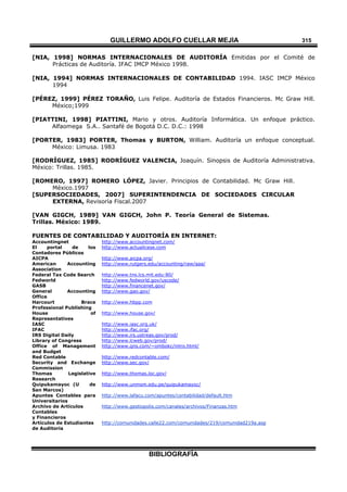 GUILLERMO ADOLFO CUELLAR MEJÍA
BIBLIOGRAFÍA
315
[NIA, 1998] NORMAS INTERNACIONALES DE AUDITORÍA Emitidas por el Comité de
Prácticas de Auditoría. IFAC IMCP México 1998.
[NIA, 1994] NORMAS INTERNACIONALES DE CONTABILIDAD 1994. IASC IMCP México
1994
[PÉREZ, 1999] PÉREZ TORAÑO, Luis Felipe. Auditoría de Estados Financieros. Mc Graw Hill.
México;1999
[PIATTINI, 1998] PIATTINI, Mario y otros. Auditoría Informática. Un enfoque práctico.
Alfaomega S.A.. Santafé de Bogotá D.C. D.C.: 1998
[PORTER, 1983] PORTER, Thomas y BURTON, William. Auditoría un enfoque conceptual.
México: Limusa. 1983
[RODRÍGUEZ, 1985] RODRÍGUEZ VALENCIA, Joaquín. Sinopsis de Auditoría Administrativa.
México: Trillas. 1985.
[ROMERO, 1997] ROMERO LÓPEZ, Javier. Principios de Contabilidad. Mc Graw Hill.
México.1997
[SUPERSOCIEDADES, 2007] SUPERINTENDENCIA DE SOCIEDADES CIRCULAR
EXTERNA, Revisoría Fiscal.2007
[VAN GIGCH, 1989] VAN GIGCH, John P. Teoría General de Sistemas.
Trillas. México: 1989.
FUENTES DE CONTABILIDAD Y AUDITORÍA EN INTERNET:
Accountingnet http://www.accountingnet.com/
El portal de los
Contadores Públicos
http://www.actualicese.com
AICPA http://www.aicpa.org/
American Accounting
Association
http://www.rutgers.edu/accounting/raw/aaa/
Federal Tax Code Search http://www.tns.lcs.mit.edu:80/
Fedworld http://www.fedworld.gov/uscode/
GASB http://www.financenet.gov/
General Accounting
Office
http://www.gao.gov/
Harcourt Brace
Professional Publishing
http://www.hbpp.com
House of
Representatives
http://www.house.gov/
IASC http://www.iasc.org.uk/
IFAC http://www.ifac.org/
IRS Digital Daily http://www.irs.ustreas.gov/prod/
Library of Congress http://www.lcweb.gov/prod/
Office of Management
and Budget
http://www.qns.com/~ombokc/intro.html/
Red Contable http://www.redcontable.com/
Security and Exchange
Commission
http://www.sec.gov/
Thomas Legislative
Research
http://www.thomas.loc.gov/
Quipukamayoc (U de
San Marcos)
http://www.unmsm.edu.pe/quipukamayoc/
Apuntes Contables para
Universitarios
http://www.lafacu.com/apuntes/contabilidad/default.htm
Archivo de Artículos
Contables
y Financieros
http://www.gestiopolis.com/canales/archivos/Finanzas.htm
Artículos de Estudiantes
de Auditoria
http://comunidades.calle22.com/comunidades/219/comunidad219a.asp
 