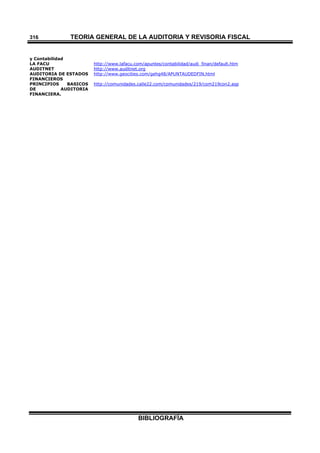 TEORÍA GENERAL DE LA AUDITORIA Y REVISORÍA FISCAL
BIBLIOGRAFÍA
316
y Contabilidad
LA FACU http://www.lafacu.com/apuntes/contabilidad/audi_finan/default.htm
AUDITNET http://www.auditnet.org
AUDITORIA DE ESTADOS
FINANCIEROS
http://www.geocities.com/gehg48/APUNTAUDEDFIN.html
PRINCIPIOS BASICOS
DE AUDITORIA
FINANCIERA.
http://comunidades.calle22.com/comunidades/219/com219con2.asp
 