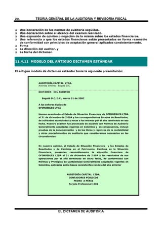 TEORÍA GENERAL DE LA AUDITORIA Y REVISORÍA FISCAL
EL DICTAMEN DE AUDITORÍA
264
 Una declaración de las normas de auditoria seguidas.
 Una declaración sobre el alcance del examen realizado.
 Una expresión de opinión o negación de la misma sobre los estados financieros.
 Una referencia a que los estados financieros están presentados en forma razonable
de conformidad con principios de aceptación general aplicados consistentemente.
 Firma
 La dirección del auditor. y
 La fecha del dictamen
11.4.11 MODELO DEL ANTIGUO DICTAMEN ESTÁNDAR
El antiguo modelo de dictamen estándar tenía la siguiente presentación:
AUDITORÍA CAPITAL LTDA.
Avenida Jiménez Bogotá D.C.
DICTAMEN DEL AUDITOR
Bogotá D.C. D.C., marzo 31 de 200C
A los señores Socios de
OFIMUEBLES LTDA
Hemos examinado el Estado de Situación Financiera de OFIMUEBLES LTDA
al 31 de diciembre de 2.00A y los correspondientes Estados de Resultados,
de utilidades acumuladas y notas a los mismos por el año terminado en esa
fecha. Nuestro examen fue practicado de acuerdo con Normas de Auditoría
Generalmente Aceptadas vigentes en Colombia y en consecuencia, incluyó
pruebas de la documentación y de los libros y registros de la contabilidad
y otros procedimientos de auditoría que consideramos necesarios en las
circunstancias.
En nuestra opinión, el Estado de Situación Financiera y los Estados de
Resultados y de Cambios en el Patrimonio, Cambios en la Situación
Financiera, presentan razonablemente la situación financiera de
OFIMUEBLES LTDA al 31 de diciembre de 2.00A y los resultados de sus
operaciones por el año terminado en dicha fecha, de conformidad con
Normas y Principios de Contabilidad Generalmente Aceptados vigentes en
Colombia, aplicados sobre bases consistentes con las del año anterior
AUDITORÍA CAPITAL LTDA.
CONTADORES PÚBLICOS
PEDRO A PÉREZ
Tarjeta Profesional 1001
 