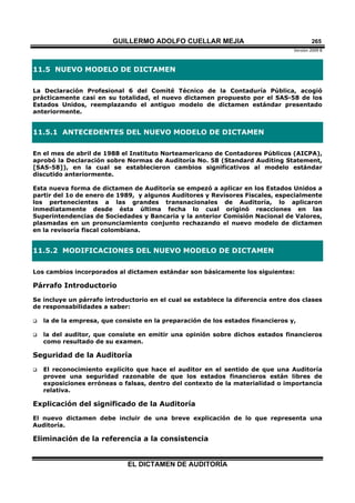 GUILLERMO ADOLFO CUELLAR MEJIA
Versión 2009 B 
EL DICTAMEN DE AUDITORÍA
265
11.5 NUEVO MODELO DE DICTAMEN
La Declaración Profesional 6 del Comité Técnico de la Contaduría Pública, acogió
prácticamente casi en su totalidad, el nuevo dictamen propuesto por el SAS-58 de los
Estados Unidos, reemplazando el antiguo modelo de dictamen estándar presentado
anteriormente.
11.5.1 ANTECEDENTES DEL NUEVO MODELO DE DICTAMEN
En el mes de abril de 1988 el Instituto Norteamericano de Contadores Públicos (AICPA),
aprobó la Declaración sobre Normas de Auditoría No. 58 (Standard Auditing Statement,
[SAS-58]), en la cual se establecieron cambios significativos al modelo estándar
discutido anteriormente.
Esta nueva forma de dictamen de Auditoría se empezó a aplicar en los Estados Unidos a
partir del 1o de enero de 1989, y algunos Auditores y Revisores Fiscales, especialmente
los pertenecientes a las grandes transnacionales de Auditoría, lo aplicaron
inmediatamente desde ésta última fecha lo cual originó reacciones en las
Superintendencias de Sociedades y Bancaria y la anterior Comisión Nacional de Valores,
plasmadas en un pronunciamiento conjunto rechazando el nuevo modelo de dictamen
en la revisoría fiscal colombiana.
11.5.2 MODIFICACIONES DEL NUEVO MODELO DE DICTAMEN
Los cambios incorporados al dictamen estándar son básicamente los siguientes:
Párrafo Introductorio
Se incluye un párrafo introductorio en el cual se establece la diferencia entre dos clases
de responsabilidades a saber:
 la de la empresa, que consiste en la preparación de los estados financieros y,
 la del auditor, que consiste en emitir una opinión sobre dichos estados financieros
como resultado de su examen.
Seguridad de la Auditoría
 El reconocimiento explícito que hace el auditor en el sentido de que una Auditoría
provee una seguridad razonable de que los estados financieros están libres de
exposiciones erróneas o falsas, dentro del contexto de la materialidad o importancia
relativa.
Explicación del significado de la Auditoría
El nuevo dictamen debe incluir de una breve explicación de lo que representa una
Auditoría.
Eliminación de la referencia a la consistencia
 