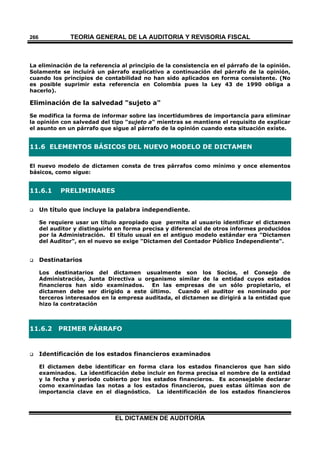 TEORÍA GENERAL DE LA AUDITORIA Y REVISORÍA FISCAL
EL DICTAMEN DE AUDITORÍA
266
La eliminación de la referencia al principio de la consistencia en el párrafo de la opinión.
Solamente se incluirá un párrafo explicativo a continuación del párrafo de la opinión,
cuando los principios de contabilidad no han sido aplicados en forma consistente. (No
es posible suprimir esta referencia en Colombia pues la Ley 43 de 1990 obliga a
hacerlo).
Eliminación de la salvedad "sujeto a"
Se modifica la forma de informar sobre las incertidumbres de importancia para eliminar
la opinión con salvedad del tipo "sujeto a" mientras se mantiene el requisito de explicar
el asunto en un párrafo que sigue al párrafo de la opinión cuando esta situación existe.
11.6 ELEMENTOS BÁSICOS DEL NUEVO MODELO DE DICTAMEN
El nuevo modelo de dictamen consta de tres párrafos como mínimo y once elementos
básicos, como sigue:
11.6.1 PRELIMINARES
 Un título que incluye la palabra independiente.
Se requiere usar un título apropiado que permita al usuario identificar el dictamen
del auditor y distinguirlo en forma precisa y diferencial de otros informes producidos
por la Administración. El título usual en el antiguo modelo estándar era "Dictamen
del Auditor", en el nuevo se exige "Dictamen del Contador Público Independiente".
 Destinatarios
Los destinatarios del dictamen usualmente son los Socios, el Consejo de
Administración, Junta Directiva u organismo similar de la entidad cuyos estados
financieros han sido examinados. En las empresas de un sólo propietario, el
dictamen debe ser dirigido a este último. Cuando el auditor es nominado por
terceros interesados en la empresa auditada, el dictamen se dirigirá a la entidad que
hizo la contratación
11.6.2 PRIMER PÁRRAFO
 Identificación de los estados financieros examinados
El dictamen debe identificar en forma clara los estados financieros que han sido
examinados. La identificación debe incluir en forma precisa el nombre de la entidad
y la fecha y período cubierto por los estados financieros. Es aconsejable declarar
como examinadas las notas a los estados financieros, pues estas últimas son de
importancia clave en el diagnóstico. La identificación de los estados financieros
 