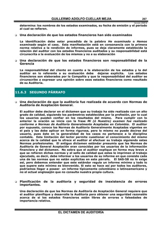 GUILLERMO ADOLFO CUELLAR MEJIA
Versión 2009 B 
EL DICTAMEN DE AUDITORÍA
267
determina: los nombres de los estados examinados, su fecha de emisión y el período
al cual se refieren.
 Una declaración de que los estados financieros han sido examinados
La identificación debe estar precedida de la palabra He examinado o Hemos
examinado según el caso. Esta manifestación está en consonancia con la primera
norma relativa a la rendición de informes, pues se deja claramente establecida la
relación del auditor con los estados financieros auditados y su responsabilidad está
circunscrita a la evaluación de los mismos y no a su elaboración
 Una declaración de que los estados financieros son responsabilidad de la
Gerencia
La responsabilidad del cliente en cuanto a la elaboración de los estados y la del
auditor en lo referente a su evaluación debe dejarse explícita. Los estados
financieros son elaborados por la Compañía y que la responsabilidad del auditor se
circunscribe a expresar una opinión sobre esos estados financieros como resultado
de su Auditoría.
11.6.3 SEGUNDO PÁRRAFO
 Una declaración de que la auditoría fue realizada de acuerdo con Normas de
Auditoría de Aceptación General.
El auditor debe declarar en el dictamen que su trabajo ha sido realizado con un alto
grado de calidad, siguiendo los parámetros establecidos por la profesión, por lo cual
los usuarios pueden confiar en los resultados del mismo. Para cumplir con lo
anterior la oración se inicia con la frase Mi (ó Nuestro) examen fue realizado
conforme a Normas de Auditoría Generalmente Aceptadas en Colombia. El auditor
por supuesto, conoce las Normas de Auditoría Generalmente Aceptadas vigentes en
el país y las debe aplicar en forma rigurosa, pero lo mismo no puede decirse del
usuario, pues éste en la generalidad de los casos no pertenece a la disciplina
contable. Esta limitación del lector permite cuestionar el conocimiento del mismo
acerca de la calidad que le ofrece el auditor al efectuar su trabajo siguiendo estas
Normas profesionales. El antiguo dictamen estándar presumía que las Normas de
Auditoría de General Aceptación eran conocidas por los usuarios de la información
financiera y del dictamen. No sobra que el auditor explique en forma muy breve a
que se refieren dichas normas y el sello de calidad que estas le imprimen al trabajo
ejecutado, es decir, debe informar a los usuarios de su informe en que consiste cada
una de las normas que no están explícitas en este párrafo. El SAS-58 no lo exige
así, pero debemos entender que este estándar regula un informe mínimo y todo lo
que supere este mínimo es bienvenido. Si esto se hace así por todos los auditores,
podríamos llegar a poseer un informe típicamente colombiano o latinoamericano y
no el actual anglosajón que no consulta nuestra propia cultura.
 Planificación de la auditoría y seguridad de inexistencia de errores
importantes.
Una declaración de que las Normas de Auditoría de Aceptación General requiere que
el auditor planifique y desarrolle la Auditoría para obtener una seguridad razonable
acerca de si los estados financieros están libres de errores o falsedades de
importancia relativa.
 